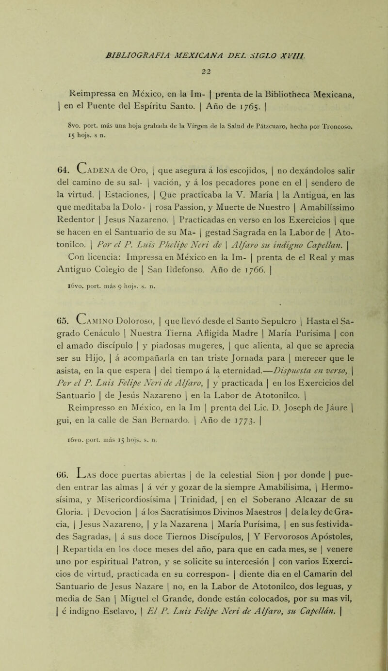 22 Reimpressa en México, en la Im- | prenta de la Bibliotheca Mexicana, 1 en el Puente del Espíritu Santo. ¡ Año de 1765. j 8vo. port. más una hoja grabada de la Virgen de la Salud de Pátzcuaro, hecha por Troncoso. 15 hojs. s n. 64. l^ADENA de Oro, ¡ que asegura á los escojidos, j no dexándolos salir del camino de su sal- | vación, y á los pecadores pone en el j sendero de la virtud. [ Estaciones, j Que practicaba la V. María | la Antigua, en las que meditaba la Dolo- \ rosa Passion, y Muerte de Nuestro j Amabilíssimo Redentor | Jesús Nazareno. | Practicadas en verso en los Exercicios \ que se hacen en el Santuario de su Ma- j gestad Sagrada en la Labor de j Ato- tonilco. 1 Po7' el P. Luis Phelipc Ncri de \ Al/aro su indigno Capellán. | Con licencia: Impressaen México en la Im- | prenta de el Real y mas Antiguo Colegio de | San Ildefonso. Año de 1766. | lóvo. port. más 9 hojs. s. n. 65. v_.AMINO Doloroso, | que llevó desde el Santo Sepulcro ) Hasta el Sa- grado Cenáculo j Nuestra Tierna Afligida Madre ¡ María Purísima | con el amado discípulo \ y piadosas mugeres, j que alienta, al que se aprecia ser su Hijo, | á acompañarla en tan triste Jornada para [ merecer que le asista, en la que espera | del tiempo á la eternidad.—Dispuesta en verso, ] Per el P. Luis Felipe Neri de Alfaro, | y practicada | en los Exercicios del Santuario | de Jesús Nazareno \ en la Labor de Atotonilco. j Reimpresso en México, en la Im ¡ prenta del Lie. D. Joseph de Jáure ¡ gui, en la calle de San Bernardo. | Año de 1773. | l6vo. port. más 15 hojs. s. n. 66. J_^AS doce puertas abiertas | de la celestial Sion | por donde | pue- den entrar las almas | á vér y gozar de la siempre Amabílisima, j Hermo- sísima, y Misericordiosísima \ Trinidad, | en el Soberano Alcázar de su Gloria. 1 Devoción | á los Sacratísimos Divinos Maestros | déla ley deGra- cia, 1 Jesús Nazareno, | y la Nazarena j María Purísima, | en sus festivida- des Sagradas, j á sus doce Tiernos Discípulos, \ Y Fervorosos Apóstoles, I Repartida en los doce meses del año, para que en cada mes, se | venere uno por espiritual Patrón, y se solicite su intercesión | con varios Exerci- cios de virtud, practicada en su correspon- ¡ diente dia en el Camarin del Santuario de Jesús Nazare j no, en la Labor de Atotonilco, dos leguas, y media de San | Miguel el Grande, donde están colocados, por su mas vil, j é indigno Esclavo, | Fl P. Luis Felipe Neri de Alfaro, su Capellán. |