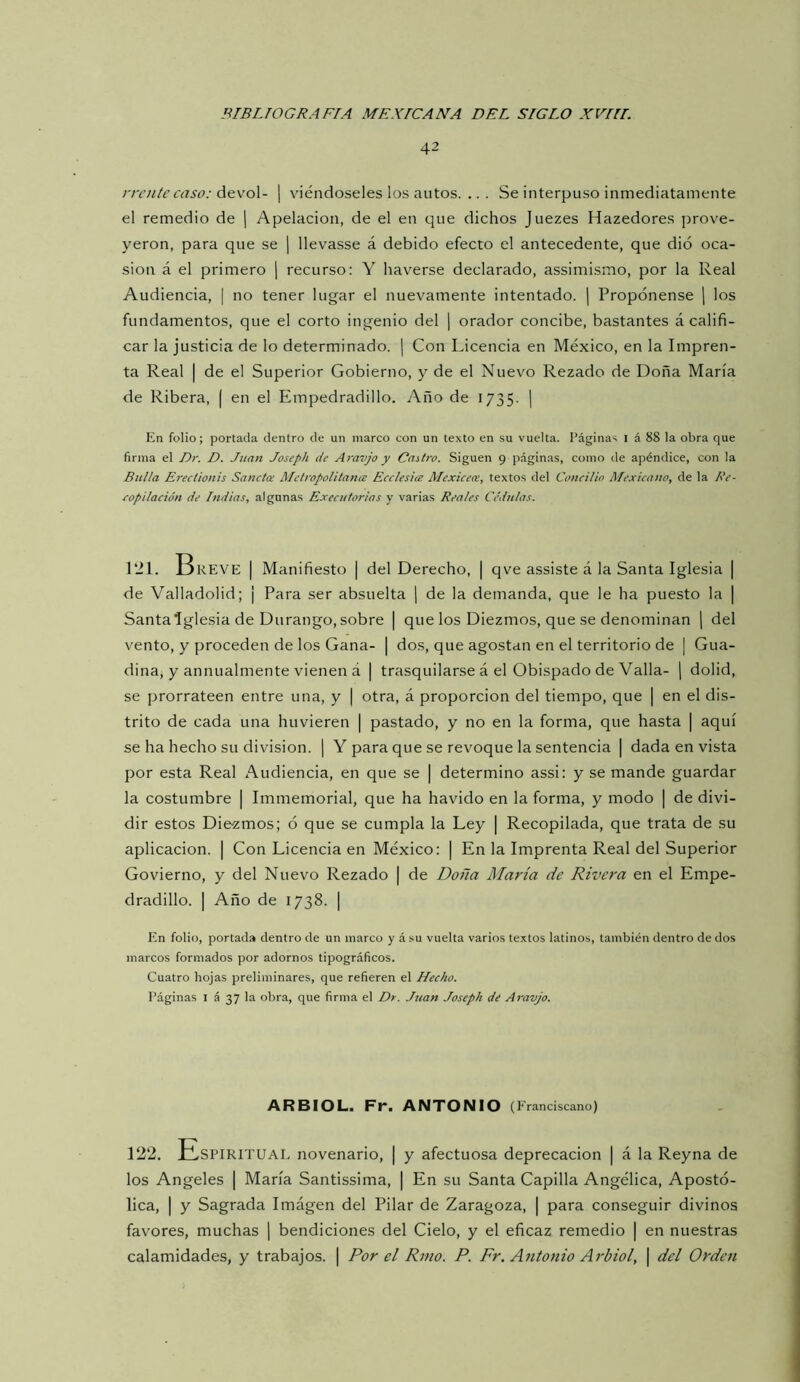42 iTcníe caso: áQ\’o\- | viéndoseles los autos. .. . Se interpuso inmediatamente el remedio de [ Apelación, de el en que dichos Juezes Hazedores prove- yeron, para que se j llevasse á debido efecto el antecedente, que dio oca- sión á el primero ] recurso; Y haverse declarado, assimismo, por la Real Audiencia, | no tener lugar el nuevamente intentado. ¡ Propónense j los fundamentos, que el corto ingenio del | orador concibe, bastantes á califi- car la justicia de lo determinado. ¡ Con Licencia en México, en la Impren- ta Real I de el Superior Gobierno, y de el Nuevo Rezado de Doña María de Ribera, ( en el Empedradillo. Año de 1735. | En folio; portada dentro de un marco con un texto en su vuelta. Páginas i á 88 la obra que firma el Dt: D. J2ian Joseph de Ai'avjo y Caitro. Siguen 9 páginas, como de apéndice, con la Bulla Erectionis Sanctee Aletropolitance Ecclesia Mexiceee, textos del Concilio Mexicano, de la Re- copilación de Indias, algunas Executorias y varias Reales Céd?ilas. 121. OREVE I Manifiesto | del Derecho, | qve assiste á la Santa Iglesia | de Valladolid; ¡ Para ser absuelta ] de la demanda, que le ha puesto la | Santalglesia de Durango, sobre | que los Diezmos, que se denominan j del vento, y proceden de los Gana- | dos, que agostan en el territorio de | Gua- dina, y annualmente vienen á | trasquilarse á el Obispado de Valla- [ dolid, se prorrateen entre una, y | otra, á proporción del tiempo, que | en el dis- trito de cada una huvieren | pastado, y no en la forma, que hasta | aquí se ha hecho su división. ] Y para que se revoque la sentencia | dada en vista por esta Real Audiencia, en que se | determino assi: y se mande guardar la costumbre | Immemorial, que ha havido en la forma, y modo | de divi- dir estos Diezmos; ó que se cumpla la Ley | Recopilada, que trata de su aplicación. | Con Licencia en México; | En la Imprenta Real del Superior Govierno, y del Nuevo Rezado | de Doña María de Rivera en el Empe- dradillo. I Año de 1738. I En folio, portada dentro de un marco y ásu vuelta varios textos latinos, también dentro de dos marcos formados por adornos tipográficos. Cuatro hojas preliminares, que refieren el Hecho. Páginas l á 37 la obra, que firma el Dr. Juan Joseph de Aravjo. ARBIOL. Fr. ANTONIO (Eranciscano) 122. t^SPlRlTUAL novenario, | y afectuosa deprecación | á la Reyna de los Angeles | María Santissima, | En su Santa Capilla Angélica, Apostó- lica, I y Sagrada Imágen del Pilar de Zaragoza, | para conseguir divinos favores, muchas ¡ bendiciones del Cielo, y el eficaz remedio | en nuestras calamidades, y trabajos. | Por el Rmo. P. Fr. Antonio Arbiol, | del Orden