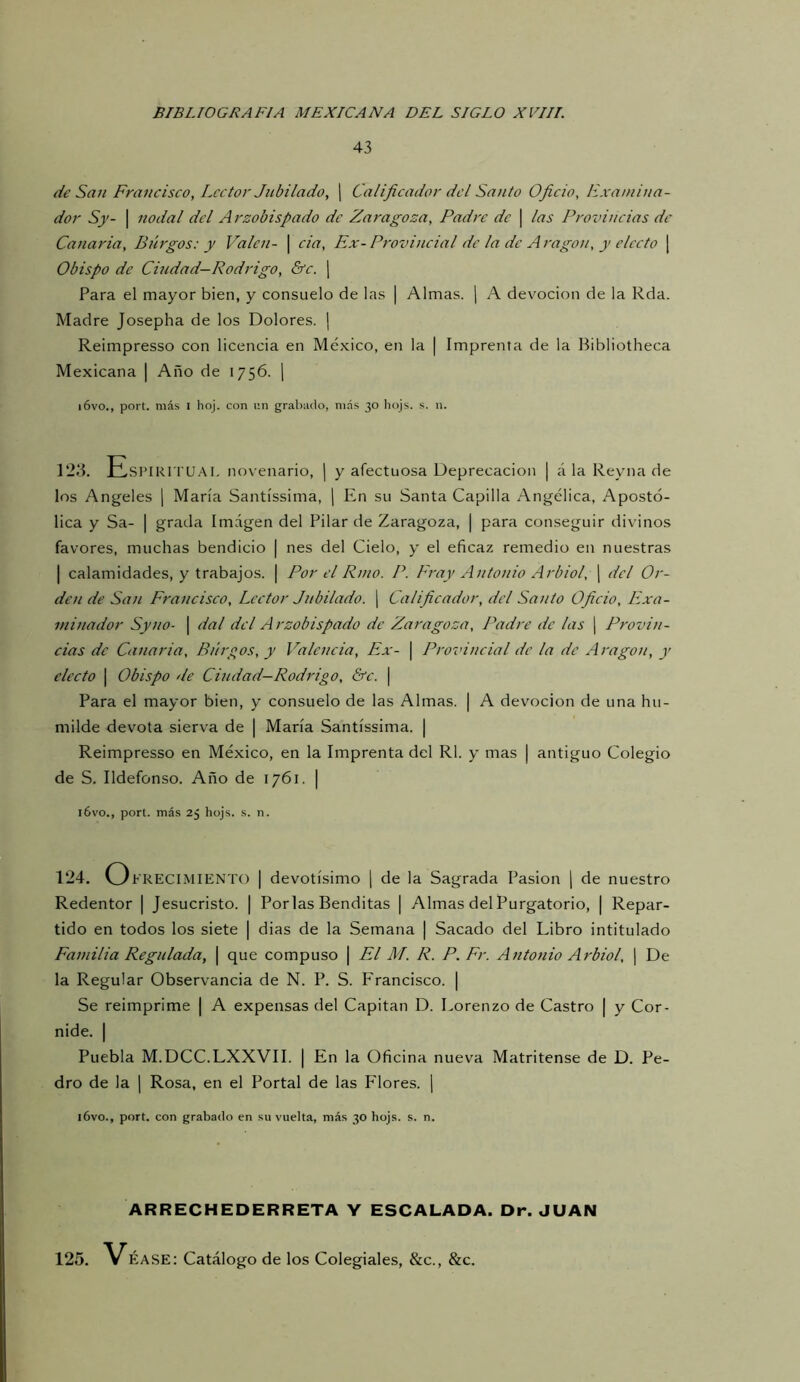 43 de San Francisco, Lector Jubilado, j Calificador del Santo Oficio, Examina- dor Sy- I nodal del Arzobispado de Zaragoza, Padre de \ las Provincias de Canaria, Burgos: y Valen- | cia. Ex-Provincial de la de Aragón, y electo | Obispo de Ciudad—Rodrigo, &c. j Para el mayor bien, y consuelo de las | Almas. ] A devoción de la Rda. Madre Josepha de los Dolores. | Reimpresso con licencia en México, en la | Imprenta de la Hibliotheca Mexicana | Año de 1756. [ i6vo., port. más l hoj. con r.n grabado, más 30 hojs. s. n. 123. EsPIRi ru.M. novenario, | y afectuosa Deprecación | á la Reyna de los Angeles j María Santíssima, j En su Santa Capilla Angélica, Apostó- lica y Sa- I grada Imagen del Pilar de Zaragoza, | para conseguir divinos favores, muchas bendicio | nes del Cielo, y el eficaz remedio en nuestras I calamidades, y trabajos. | Por el Riño. P. Fray Antonio Arbiol, ¡ del Or- den de San Francisco, Lector Jubilado, j Calificador, del Santo Oficio, Exa- minador Syno- I dal dcl Arzobispado de Zaragoza, Padre de las | Provin- cias de Canaria, Búrpos, y Valencia, Ex- | Provincial de la de Aragón, y electo I Obispo de Ciudad—Rodrigo, &c. \ Para el mayor bien, y consuelo de las Almas. | A devoción de una hu- milde devota sierva de | María Santíssima. | Reimpresso en México, en la Imprenta del Rl. y mas j antiguo Colegio de S. Ildefonso. Año de 1761. | l6vo., port. más 25 hojs. s. n. 124. O FRECIMIENTO | devotísimo j de la Sagrada Pasión j de nuestro Redentor | Jesucristo. | Porlas Benditas | Almas del Purgatorio, | Repar- tido en todos los siete | dias de la Semana | Sacado del Libro intitulado Familia Regulada, \ que compuso | El M. R. P. Fr. Antonio Arbiol, | De la Regular Observancia de N. P. S. Francisco. | Se reimprime | A expensas del Capitán D. Lorenzo de Castro | y Cor- nide. I Puebla M.DCC.LXXVII. | En la Oficina nueva Matritense de D. Pe- dro de la I Rosa, en el Portal de las Flores, j i6vo., port. con grabado en su vuelta, más 30 hojs. s. n. ARRECHEDERRETA Y ESCALADA. Or. JUAN 125. ÉASE: Catálogo de los Colegiales, &c., &c.