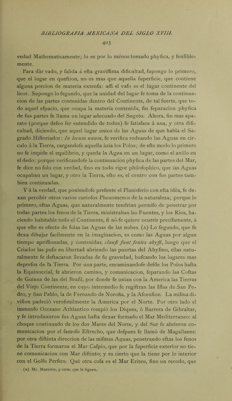 403 vedad Mathematicamente; lo es por lo menos tomado phyfica, y fenfible- mente. Para dar vado, y falida á efta graviffima dificultad, fupongo lo primero, que el lugar en queftion, no es mas que aquella fuperficie, que contiene alguna porción de materia extenfa; afifi el vafo es el lugar continente del licor. Supongo lo fegundo, que la unidad del lugar fe toma de la continua- ción de las partes contenidas dentro del Continente, de tal fuerte, que to- do aquel efpacio, que ocupa la materia contenida, fin feparacion phyfica de fus partes fe llama un lugar adecuado del Sugeto. Ahora, fin mas apa- rato (porque defeo fer entendido de todos) fe’fatisface á una, y otra difi- cultad, diciendo, que aquel lugar único de las Aguas de que habla el Sa- grado Hiftoriador: In locum ununi, fe verifica rodeando las Aguas en cir- culo á la Tierra, cargandofe aquella ázia los Polos; de efte modo lo primero no fe impide el equilibrio, y queda la Agua en un lugar, como el anillo en el dedo: porque verificandofe la continuación phyfica de las partes del Mar, fe dice no folo con verdad, fino en todo rigor philofophico, que las Aguas ocupaban un lugar, y otro la Tierra, efto es, el centro con fus partes tam- bién continuadas. Y á la verdad, que poniendofe prefente el Planisferio con efta idea, fe de- xan percibir otros varios curiofos Phenomenos de la naturaleza; porque lo primero, eftas Aguas, que naturalmente tendrían permifo de penetrar por todas partes los fenos de la Tierra, ministraban las Fuentes, y los Ríos, ha- ciendo habitable todo el Continente, fi no fe quiere ocurrir precifamente, á que efte es efecto de folas las Aguas de las nubes, (a) Lo fegundo, que fe dexa dibujar fácilmente en la imaginación, es como las Aguas por algún tiempo aprififionadas, y contenidas, claufi funt fantes abyffi, luego que el Criador las pufo en libertad abriendo las puertas del Abyfmo, ellas natu- ralmente fe deftacaron llevadas de fu gravedad, bufcando los lugares mas deprefos de l‘a Tierra. Por una parte, encaminandofe defde los Polos hafta la Equinoccial, fe abrieron camino, y comunicación, feparando las Coftas de Guinea de las del Brafil, por donde fe unian con la America las Tierras del Viejo Continente, en cuyo intermedio fe regiftran las Iflas de San Pe- dro, y San Pablo, la de Fernando de Noroña, y la Afcenfion. La mifma di- vifion padeció verofimilmente la America por el Norte. Por otro lado el immenfo Occeano Athlantico rompió los Diques, ó Barrera de Gibraltar, y fe introduxeron fus Aguas hafta dexar formado el Mar Mediterráneo: al choque continuado de los dos Mares del Norte, y del Sur fe abrieron co- municación por el famofo Eftrecho, que defpues fe llamó de Magallanes: por otra diftinta dirección de las mifmas Aguas, penetrando eftas los fenos de la Tierra formaron el Mar Cafpio, que por la fuperficie exterior no tie- ne comunicación con Mar diftinto; y es cierto que la tiene por lo interior con el Golfo Perfico. Qué otra cofa es el Mar Eriteo, fino un recodo, que (a) Mr. Mariotte, y otros que le figuen.