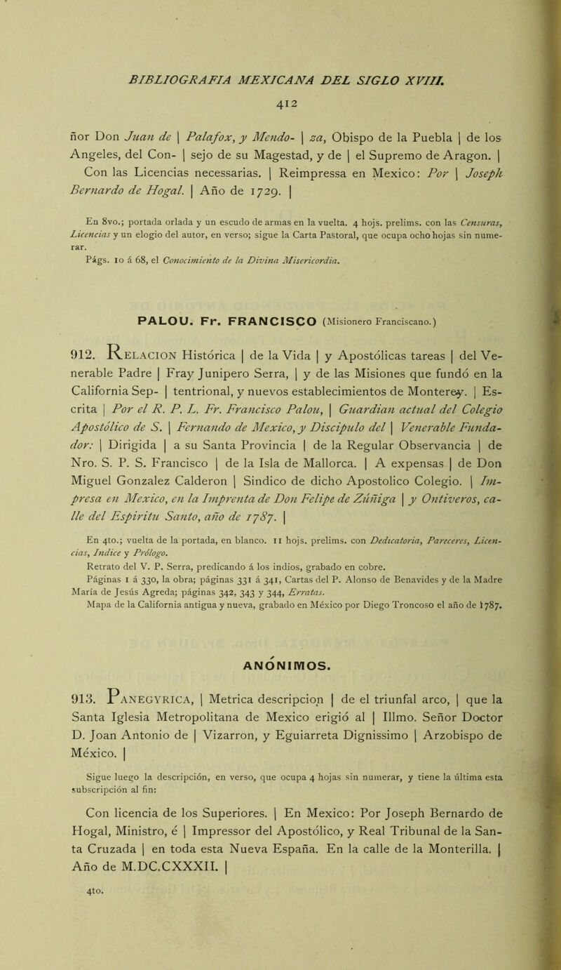 412 ñor Don Juan de | Palafox, y Mendo- j za, Obispo de la Puebla j de los Angeles, del Con- j sejo de su Magestad, y de j el Supremo de Aragón, j Con las Licencias necessarias, \ Reimpressa en México: Por j Joseph Bernardo de Hogal. | Año de 1729. | En 8vo.; portada orlada y un escudo de armas en la vuelta. 4 hojs. prelims. con las Censuras, ■ Licencias y un elogio del autor, en verso; sigue la Carta Pastoral, que ocupa ocho hojas sin nume- rar. Págs. 10 á 68, el Conocimiento de la Divina Misericordia. PALOU. Fr. FRANCISCO (Misionero Franciscano.) 912. Relación Histórica | de la Vida | y Apostólicas tareas | del Ve- nerable Padre | Fray Junípero Serra, [ y de las Misiones que fundó en la California Sep- | tentrional, y nuevos establecimientos de Monterey. ] Es- crita I Por el R. P. L. Fr. Francisco Palón, | Guardian actual del Colegio Apostólico de S. j Fernando de México, y Discipulo del | Venerable Funda- dor: j Dirigida | a su Santa Provincia [ de la Regular Observancia ¡ de Nro. S. P. S. Francisco [ de la Isla de Mallorca. | A expensas | de Don Miguel González Calderón \ Sindico de dicho Apostólico Colegio, j Im- presa en México, en la Imprenta de Don Felipe de Zúñiga | y Ontiveros, ca- lle del Espíritu Santo, año de lySj. | En 4to.; vuelta de la portada, en blanco, ii hojs. prelims. con Dedicatoria, Pareceres, Licen- cias, Indice y Prólogo. Retrato del V. P. Serra, predicando á los indios, grabado en cobre. Páginas i á 330, la obra; páginas 331 á 341, Cartas del P. Alonso de Benavides y de la Madre María de Jesús Agreda; páginas 342, 343 y 344, Erratas. Mapa de la California antigua y nueva, grabado en México por Diego Troncoso el año de I787. ANONIMOS. 913. Panegyrica, 1 Métrica descripción | de el triunfal arco, j que la Santa Iglesia Metropolitana de México erigió al | Illmo. Señor Doctor D. Joan Antonio de | Vizarron, y Eguiarreta Dignissimo j Arzobispo de México. I Sigue luego la descripción, en verso, que ocupa 4 hojas sin numerar, y tiene la última esta subscripción al fin: Con licencia de los Superiores. | En México: Por Joseph Bernardo de Hogal, Ministro, é ] Impressor del Apostólico, y Real Tribunal de la San- ta Cruzada \ en toda esta Nueva España. En la calle de la Monterilla. ( Año de M.DC.CXXXH. | 4to.