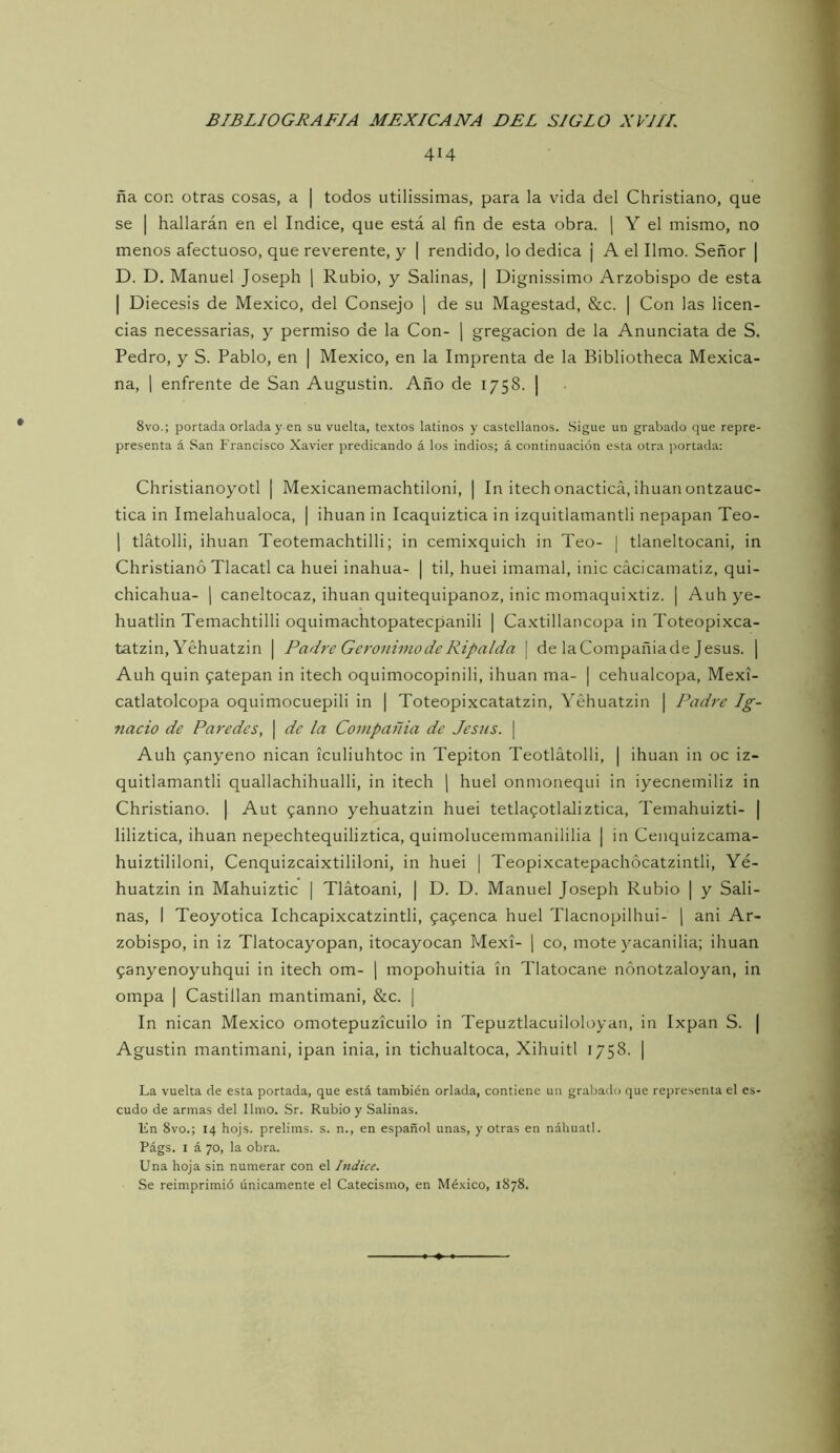 414 ña con otras cosas, a | todos utilissimas, para la vida del Christiano, que se I hallarán en el Indice, que está al fin de esta obra, j Y el mismo, no menos afectuoso, que reverente, y | rendido, lo dedica ¡ A el limo. Señor | D. D. Manuel Joseph j Rubio, y Salinas, | Dignissimo Arzobispo de esta I Diecesis de México, del Consejo j de su Magestad, &c. | Con las licen- cias necessarias, y permiso de la Con- j gregacion de la Anunciata de S. Pedro, y S. Pablo, en | México, en la Imprenta de la Bibliotheca Mexica- na, 1 enfrente de San Augustin. Año de 1758. | 8vo.; portada orlada y en su vuelta, textos latinos y castellanos. Sigue un grabado que repre- presenta á San Francisco Xavier predicando á los indios; á continuación esta otra portada: Christianoyotl | Mexicanemachtiloni, | In itech onacticá, ihuan ontzauc- tica in Imelahualoca, | ihuan in Icaquiztica in izquitlamantli nepapan Teo- 1 tlátolli, ihuan Teotemachtilli; in cemixquich in Teo- | tlaneltocani, in Christiano Tlacatl ca huei inahua- | til, huei imamal, inic cácicamatiz, qui- chicahua- [ caneltocaz, ihuan quitequipanoz, inic momaquixtiz. | Auh ye- huatlin Temachtilli oquimachtopatecpanili | Ca.xtillancopa in Toteopixca- tatzin, Yéhuatzin | Padre Gerónimo de Ripalda \ de laCompañiade Jesús. | Auh quin 9atepan in itech oquimocopinili, ihuan ma- | cehualcopa, Mexi- catlatolcopa oquimocuepili in | Toteopixcatatzin, Yéhuatzin | Padre Ig- nacio de Paredes, | de la Compañia de Jesús. | Auh fanyeno nican ículiuhtoc in Tepiton Teotlátolli, | ihuan in oc iz- quitlamantli quallachihualli, in itech j huei onmonequi in iyecnemiliz in Christiano. | Aut fanno yéhuatzin huei tetlafotlaliztica, Temahuizti- | liliztica, ihuan nepechtequiliztica, quimolucemmanililia | in Cenquizcama- huiztililoni, Cenquizcaixtililoni, in huei \ Teopixcatepachócatzintli, Yé- huatzin in Mahuiztic | Tlátoani, | D. D. Manuel Joseph Rubio | y Sali- nas, I Teoyotica Ichcapixcatzintli, fafenca huei Tlacnopilhui- ] ani Ar- zobispo, in iz Tlatocayopan, itocayocan Mexí- | co, mote yacanilia; ihuan 9anyenoyuhqui in itech om- ) mopohuitia ín Tlatocane nónotzaloyan, in ompa I Castillan mantimani, &c. | In nican México omotepuzícuilo in Tepuztlacuiloloyan, in Ixpan S. | Agustin mantimani, ipan inia, in tichualtoca, Xihuitl 1758. | La vuelta de esta portada, que está también orlada, contiene un grabado que representa el es- cudo de armas del limo. Sr. Rubio y Salinas. lin 8vo.; 14 hojs. prelims. s. n., en español unas, y otras en náhuatl. Págs. I á 70, la obra. Una hoja sin numerar con el Indice. Se reimprimió únicamente el Catecismo, en México, 1878.