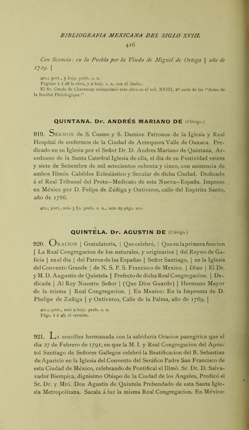 416 Con licencia: en la Pvebla por la Vinda de Migvel de Ortega | año de 1729. I 4to.; port., 5 hojs. prels. s. n. Páginas i á 28 la obra, y 2 hojs. s. n. con el Indice. El Sr. Conde de Charencey reimprimió esta obra en el vol. XVIII, 2? serie de las “Actes de la Société Philologique.” QUINTANA. Dr. ANDRÉS MARIANO DE (Clérigo.) 919. Sermón de S. Cosme y S. Damian Patronos de la Iglesia y Real Hospital de emfermos de la Ciudad de Antequera Valle de Oaxaca. Pre- dicado en su Iglesia por el Señor Dr. D. Andrés Mariano de Quintana, Ar- cedeano de la Santa Catedral Iglesia de ella, el dia de su Festividad veinte y siete de Setiembre de mil setecientos ochenta y cinco, con asistencia de ambos Illmós. Cabildos Eclesiástico y Secular de dicha Ciudad. Dedicado á el Real Tribunal del Proto-Medicato de esta Nueva-España. Impreso en México por D. Felipe de Zúñiga y Ontiveros, calle del Espíritu Santo, año de 1786. 4to.; port., más 3 fjs. prels. s. n., más 29 págs. nrs. QUINTELA. Dr. AGUSTIN DE (Clérigo.) 920. O RACION 1 Gratulatoria, I Que celebró, | Que en la primera función I La Real Congregación de los naturales, y originarios ] del Reyno de Ga- licia I en el dia \ del Patrón de las Españas | Señor Santiago, j en la Iglesia del Convento Grande \ de N. S. P. S. Francisco de México. \ Dixo | El Dr. y M. D. Augustin de Quíntela | Prefecto de dicha Real Congregación, j De- dicada 1 Al Rey Nuestro Señor \ (Que Dios Guarde) | Hermano Mayor de la misma | Real Congregación. | En México; En la Imprenta de D. Phelipe de Zuñiga | y Ontiveros, Calle de la Palma, año de 1769. | 4to.; port., más 9 hojs. prels. s. n. Págs. I á 48, el sermón. 921. i^A sencillez hermanada con la sabiduría Oración panegírica que el dia 27 de Febrero de 1791, en que la M. I. y Real Congregación del Apos- to! Santiago de Señores Gallegos celebró la Beatificación del B. Sebastian de Aparicio en la Iglesia del Convento del Seráfico Padre San Francisco de esta Ciudad de México, celebrando de Pontifical el Illmó. Sr. Dr, D. Salva- vador Biempica, dignísimo Obispo de la Ciudad de los Angeles, Predicó el Sr, Dr. y Mró. Don Agustín de Quíntela Prebendado de esta Santa Igle- sia Metropolitana. Sacala á luz la misma Real Congregación. En México: