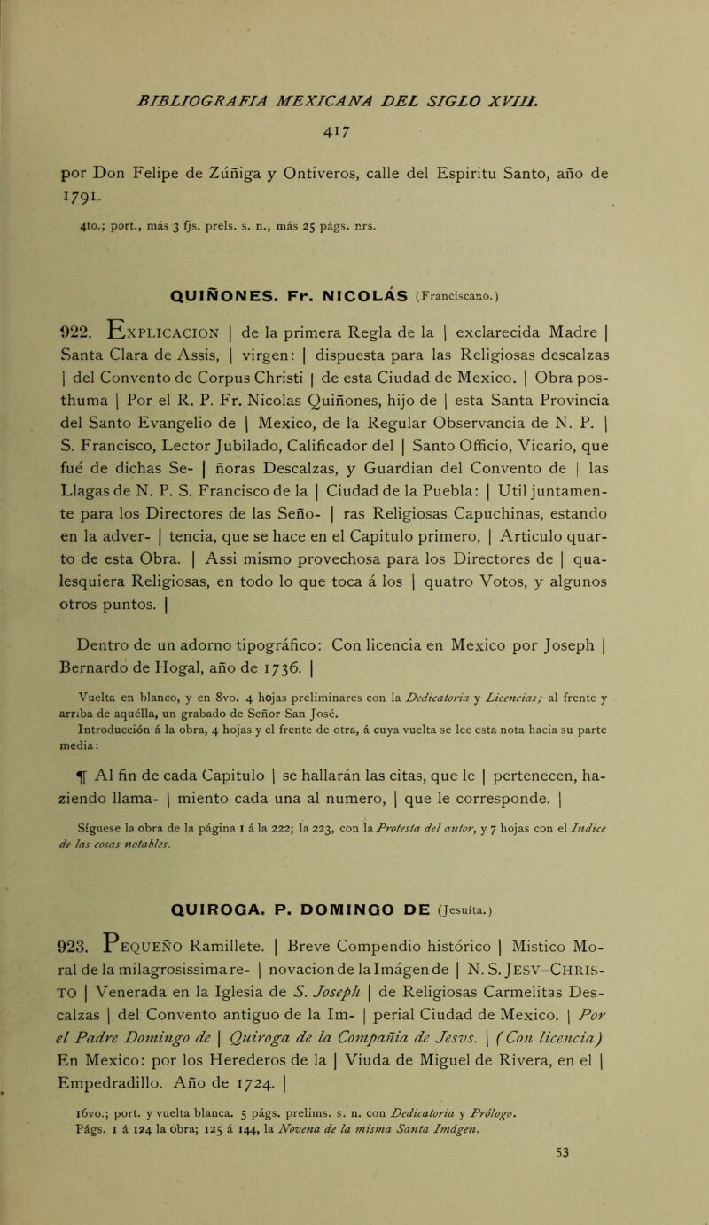 417 por Don Felipe de Zúñiga y Ontiveros, calle del Espíritu Santo, año de 1791. 4to.; port., más 3 fjs. prels. s. n., más 25 págs, nrs. QUIÑONES. Fr. NICOLÁS (Franciscano.) 922. Explicación | de la primera Regla de la ] exclarecida Madre | Santa Clara de Assis, | virgen: | dispuesta para las Religiosas descalzas i del Convento de Corpus Christi | de esta Ciudad de México, j Obra pos- thuma 1 Por el R. P. Fr. Nicolás Quiñones, hijo de \ esta Santa Provincia del Santo Evangelio de \ México, de la Regular Observancia de N. P. ] S. Francisco, Lector Jubilado, Calificador del | Santo Officio, Vicario, que fue de dichas Se- | ñoras Descalzas, y Guardian del Convento de | las Llagas de N. P. S. Francisco de la | Ciudad de la Puebla: | Util juntamen- te para los Directores de las Seño- | ras Religiosas Capuchinas, estando en la adver- | tencia, que se hace en el Capitulo primero, | Articulo quar- to de esta Obra. | Assi mismo provechosa para los Directores de | qua- lesquiera Religiosas, en todo lo que toca á los j quatro Votos, y algunos otros puntos. | Dentro de un adorno tipográfico: Con licencia en México por Joseph | Bernardo de Hogal, año de 1736. | Vuelta en blanco, y en 8vo. 4 hojas preliminares con la Dedicatoria y Licencias; al frente y arr;ba de aquélla, un grabado de Señor San José. Introducción á la obra, 4 hojas y el frente de otra, á cuya vuelta se lee esta nota hacia su parte media: ^ Al fin de cada Capitulo j se hallarán las citas, que le | pertenecen, ha- ziendo llama- | miento cada una al numero, ¡ que le corresponde. ¡ .Síguese la obra de la página i á la 222; la 223, con la Protesta del autor, y 7 hojas con el Indice de las cosas notables. QUIROGA. P. DOMINGO DE (Jesuíta.) 923. PEQUEÑO Ramillete. | Breve Compendio histórico | Místico Mo- ral de la milagrosissima re- 1 novación de la Imágen de | N. S. Jesv-Chris- TO I Venerada en la Iglesia de S. Joseph \ de Religiosas Carmelitas Des- calzas 1 del Convento antiguo de la Im- | perial Ciudad de México, j Por el Padre Domingo de \ Qniroga de la Compañía de Jesvs. j (Con licettcia) En México: por los Herederos de la | Viuda de Miguel de Rivera, en el j Empedradillo. Año de 1724. | i6vo.; port. y vuelta blanca. 5 págs. prelims. s. n. con Dedicatoria y Prólogo. Págs. I á 124 la obra; 125 á 144, la Novena de la misma Santa Imágen.