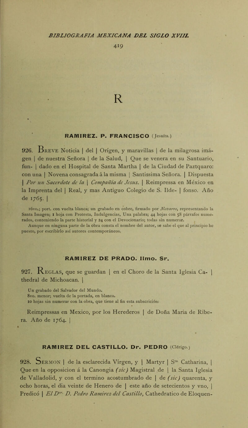 419 R RAMIREZ. P. FRANCISCO (Jesuíta.) 92G. Breve Noticia | del | Origen, y maravillas \ de la milagrosa imá- gen I de nuestra Señora | de la Salud, | Que se venera en su Santuario, fun- 1 dado en el Hospital de Santa Martha | de la Ciudad de Paztquaro: con una | Novena consagrada á la misma | Santissima Señora. | Dispuesta I P01' un Sacerdote de la j Compañía de Jesús. \ Reimpressa en México en la Imprenta del | Real, y mas Antiguo Colegio de S. Ilde- | fonso. Año de 1765. I j6vo.; port. con vuelta blanca; un grabado en cobre, firmado por Navarro, representando la Santa Imagen; I hoja con Protesta, Indulgencias, Una palabra; 44 hojas con 58 párrafos nume- rados, conteniendo la parte historial y 24 con el Devocionario; todas sin numerar. Aunque en ninguna parte de la obra consta el nombre del autor, se sabe el que al principio he puesto, por escribirlo así autores contemporáneos. RAMIREZ DE PRADO. limo. Sr. 927. Reglas, que se guardan j en el Choro de la Santa Iglesia Ca- \ thedral de Michoacan. j Un grabado del Salvador del Mundo. 8vo. menor; vuelta de la portada, en blanco. 10 hojas sin numerar con la obra, que tiene al fin esta subscrición: Reimpressas en México, por los Herederos | de Doña María de Ribe- ra. Año de 1764. I RAMIREZ DEL CASTILLO. Dr. PEDRO (Clérigo.) 928. Sermón | de la esclarecida Virgen, y | Martyr | S‘“ Catharina, | Que en la opposicion á la Canongia (síc) Magistral de j la Santa Iglesia de Valladolid, y con el termino acostumbrado de | de (síc) quarenta, y ocho horas, el dia veinte de Henero de | este año de setecientos y vno, | Predicó | El D. Pedro Ramírez dcl Castillo, Cathedratico de Eloquen-