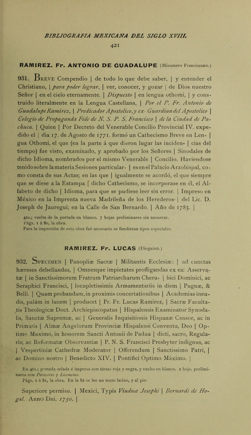 421 RAMIREZ. Fr. ANTONIO DE GUADALUPE (Misionero Franciscano.) 931. Breve Compendio | de todo lo que debe saber, | y entender el Christiano, | para poder lograr, \ ver, conocer, y gozar | de Dios nuestro Señor | en el cielo eternamente. | Dispuesto | en lengua othomi, | y cons- truido literalmente en la Lengua Castellana, | Por el P. Fr. Antonio de Gnadahipe Ramirez, | Pi'edicador Apostolice,y ex- Gttardian del Apostolice \ Colegio de Propaganda Pide de N, S. P. S. Francisco | de la Ciudad de Pa- chnca. | Quien | Por Decreto del Venerable Concilio Provincial IV. expe- dido el I dia 17. de Agosto de 1771. formó un Cathecismo Breve en Len- | gua Othomi, el que (en la parte á que dieron lugar las inciden- | cias del tiempo) fue visto, examinado, y aprobado por los Señores | Sinodales de dicho Idioma, nombrados por el mismo Venerable | Concilio. Haviendose tenidosobre lamateriaSesiones particular- | esenelPalacio Arzobispal, co- mo consta de sus Actas; en las que | igualmente se acordó, el que siempre que se diese a la Estampa | dicho Cathecismo, se incorporase en él, el Al- fabeto de dicho | Idioma, para que se pudiese leer sin error. | Impreso en Mé.xico en la Imprenta nueva Madrileña de los Herederos' | del Lie. D. Joseph de Jauregui; en la Calle de San Bernardo. | Año de 1785. | 4to.; vuelta de la portada en blanco. 7 hojas preliminares sin numerar. l'ágs. I á 80, la obra. Para la impresión de esta obra fué necesario se fundieran tipos especiales. RAMIREZ. Fr. LUCAS (Dieguino.) 932. Specimen i Panopliae Sacrae ¡ Militantis Ecelesiae: | ad cunetas hsereses debellandas, | Omnesque impietates profligandas ex ea; Asserva- tas I in Sanctissimorum Fratrum Patriarcharum Cheru- \ bici Dominici, ac Seraphici Francisci, | locupletissimis Armamentariis in diem [ Pugnae, & Belli. I Quam probandam, in proximis concertationibus | Academias ineu- dis, palám in lucem ] producet | Pr. Fr. Lucas Ramirez, | Saerse P'aculta- tis Theologicae Doct. Archiepiscopatus | Hispalensis Examinator Synoda- lis, Sanctae Supremas, ac | Generalis Inquisitionis Hispanse Censor, ac in Primaris | Almae Angelorum Provincias Hispalensi Conventu, Deo | Op- timo Máximo, in honorem Sancti Antonii de Padua | dicti, sacro, Regula- ris; ac Refurmatas Observantiae | P. N. S. Francisci Presbyter indignas, ac I Vespertiniae Cathedrae Moderator j Offerendum | Sanctissimo Patri, | ac Domino nostro | Benedicto XIV. | Pontifici Optimo Máximo. | En 4to.; p'^rtada orlada é impresa con tintas roja y negra, y vuelta en blanco. 2 hojs. prelimi- nares con Pareceres y Licencias. Págs. I á 81, la obra. En la 82 se lee un texto latino, y al pie: Superiore permisu. | Mexici, Typis Viudnee Josephi | Bernardi de Ho- gal. AnnO Dni. 17jO. |