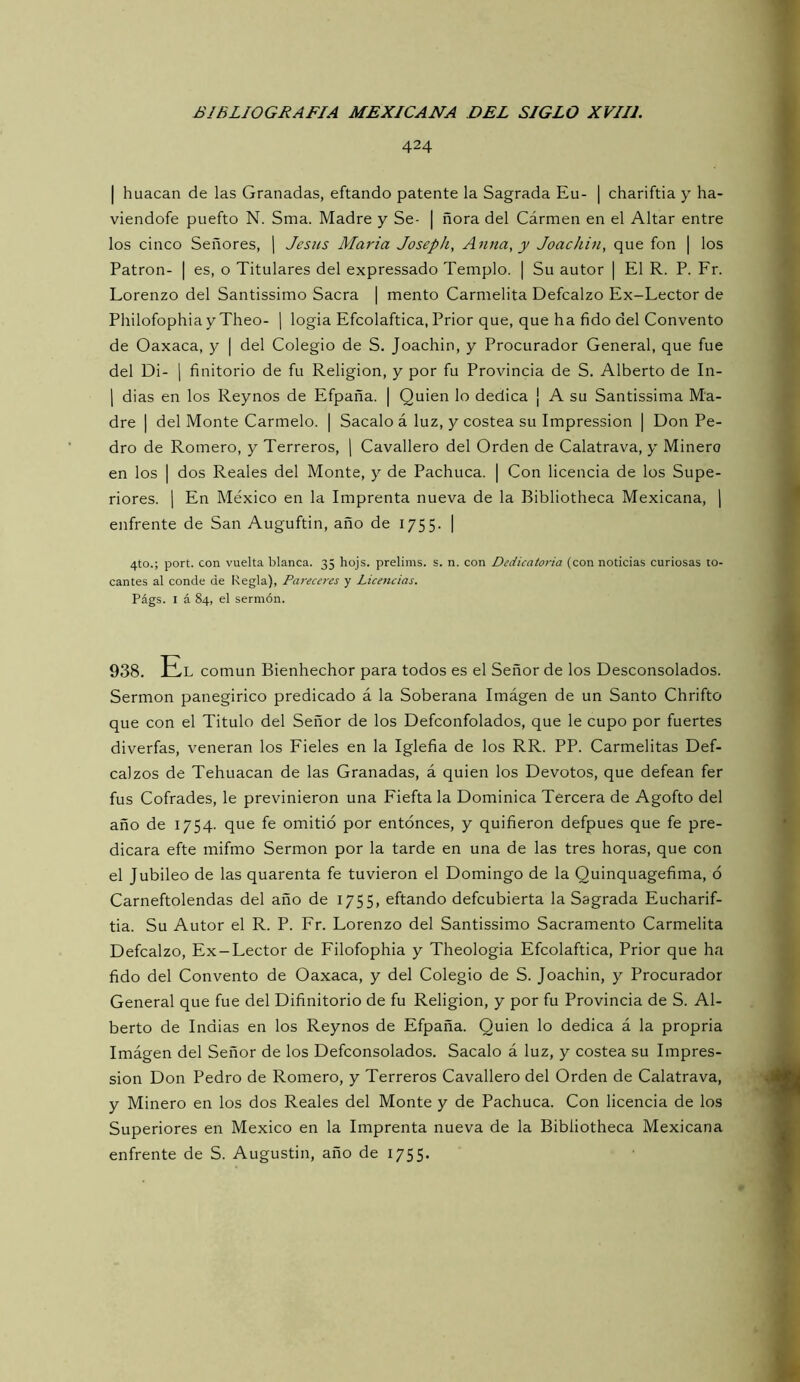 424 I huacan de las Granadas, eftando patente la Sagrada Eu- | chariftia y ha- viendofe puefto N. Sma. Madre y Se- | ñora del Cármen en el Altar entre los cinco Señores, j Jesús María Joseph, Anua, y Joachin, que fon | los Patrón- | es, o Titulares del expressado Templo. | Su autor | El R. P. Fr. Lorenzo del Santissimo Sacra | mentó Carmelita Defcalzo Ex-Lector de Philofophia y Theo- \ logia Efcolaftica, Prior que, que ha fido del Convento de Oaxaca, y | del Colegio de S. Joachin, y Procurador General, que fue del Di- 1 finitorio de fu Religión, y por fu Provincia de S. Alberto de In- 1 dias en los Reynos de Efpaña. | Quien lo dedica ¡ A su Santissima Ma- dre I del Monte Carmelo. | Sacalo á luz, y costea su Impression | Don Pe- dro de Romero, y Terreros, \ Cavallero del Orden de Calatrava, y Minero en los I dos Reales del Monte, y de Pachuca. | Con licencia de los Supe- riores. 1 En México en la Imprenta nueva de la Bibliotheca Mexicana, j enfrente de San Auguftin, año de 1755. | 4to.; port. con vuelta blanca. 35 hojs. prelims. s. n. con Dedicatoria (con noticias curiosas to- cantes al conde de Regla), Pareceres y Licencias. Págs. I á 84, el sermón. 938. Hl común Bienhechor para todos es el Señor de los Desconsolados. Sermón panegírico predicado á la Soberana Imágen de un Santo Chrifto que con el Titulo del Señor de los Defconfolados, que le cupo por fuertes diverfas, veneran los Fieles en la Iglefia de los RR. PP. Carmelitas Def- calzos de Tehuacan de las Granadas, á quien los Devotos, que defean fer fus Cofrades, le previnieron una Fiefta la Dominica Tercera de Agofto del año de 1754. que fe omitió por entonces, y quifieron defpues que fe pre- dicara efte mifmo Sermón por la tarde en una de las tres horas, que con el Jubileo de las quarenta fe tuvieron el Domingo de la Quinquagefima, ó Carneftolendas del año de 1755, eftando defcubierta la Sagrada Eucharif- tia. Su Autor el R. P. Fr. Lorenzo del Santissimo Sacramento Carmelita Defcalzo, Ex-Lector de Filofophia y Theologia Efcolaftica, Prior que ha fido del Convento de Oaxaca, y del Colegio de S. Joachin, y Procurador General que fue del Difinitorio de fu Religión, y por fu Provincia de S. Al- berto de Indias en los Reynos de Efpaña. Quien lo dedica á la propria Imágen del Señor de los Defconsolados. Sacalo á luz, y costea su Impres- sion Don Pedro de Romero, y Terreros Cavallero del Orden de Calatrava, y Minero en los dos Reales del Monte y de Pachuca. Con licencia de los Superiores en México en la Imprenta nueva de la Bibliotheca Mexicana