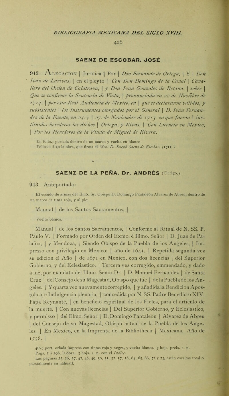 426 SAENZ DE ESCOBAR. JOSÉ 942. i^LEGACION I Jurídica j Por | Doji Fernando de Ortega, [ Y | Don Ivan de Larivas, \ en el pleyto ] Con Don Domingo de la Canal \ Cava- llero del Orden de Calatrava, \ y Don Ivati Gonzalos de Retana. \ sobre | Qne se co7ifirnie la Sentcticia de Vista, | pronunciada en 22 de Noviebi'e de 1711- I por esta Real Audiencia de México, en | que se declararon validos, y subsistentes j los Instrumentos otorgados por el General | D. Ivan Fernan- dez de la Fuente, en 2q.y \ 27. de Noviembre de 1713. en que ficei'on j ins- tituidos herederos los dichos | Ortega, y Rivas. ¡ Con Licencia en México, I Por los Herederos de la Viuda de Miguel de Rivera. | En folio.; portada dentro de un marco y vuelta en blanco. Folios I á 50 la obra, que firma el Mro. D. Joseph Saenz de Escobar. (1715.) SAENZ DE LA PEÑA. Dr. ANDRÉS (Clérigo.) 943. Anteportada: El escudo de armas del limo. Sr. Obispo D. Domingo Pantaleón .'tlvarez de Abren, dentro de un marco de tinta roja, y al pie: Manual | de los Santos Sacramentos. | Vuelta blanca. Manual | de los Santos Sacramentos, | Conforme al Ritual de N. SS. P. Paulo V. I Formado por Orden del Exmo. é Illmo. Señor | D. Juan de Pa- lafox, I y Mendoza, | Siendo Obispo de la Puebla de los Angeles, | Im- presso con privilegio en México: | año de 1641. \ Repetida segunda vez su edición el Año | de 1671 en México, con dos licencias | del Superior Gobierno, y del Eclesiástico. ¡ Tercera vez corregido, emmendado, y dado a luz, por mandato del Illmo. Señor Dr. j D. Manuel I'ernandez | de Santa Cruz 1 del Consejo de su Magestad, Obispo que fue | de la Puebla de los An- geles. 1 Yquarta vez nuevamente corregido, | y añadidala Bendición Apos- tólica, e Indulgencia plenaria, ¡ concedida por N. SS. Padre Benedicto XIV. Papa Reynante, | en beneficio espiritual de los Fieles, para el articulo de la muerte. | Con nuevas licencias | Del Superior Gobierno, y Eclesiástico, y permisso | del Illmo. Señor ¡ D. Domingo Pantaleón | Alvarez de Abren 1 del Consejo de su Magestad, Obispo actual de la Puebla de los Ange- les. I En México, en la Imprenta de la Bibliotheca | Mexicana. Año de 1758. 1 4to.; port. orlada impresa con tintas roja y negra, y vuelta blanca. 7 hojs. prels. s. n. Págs. I á 206, la obra. 3 hojs. s. n. con el Indice. Las páginas 25, 26, 27, 47, 48, 49, 50, 51, 52, 57, i;8, 04, 65, 66, 72 y 73, están escritas total 6 parcialmente en náhuatl.