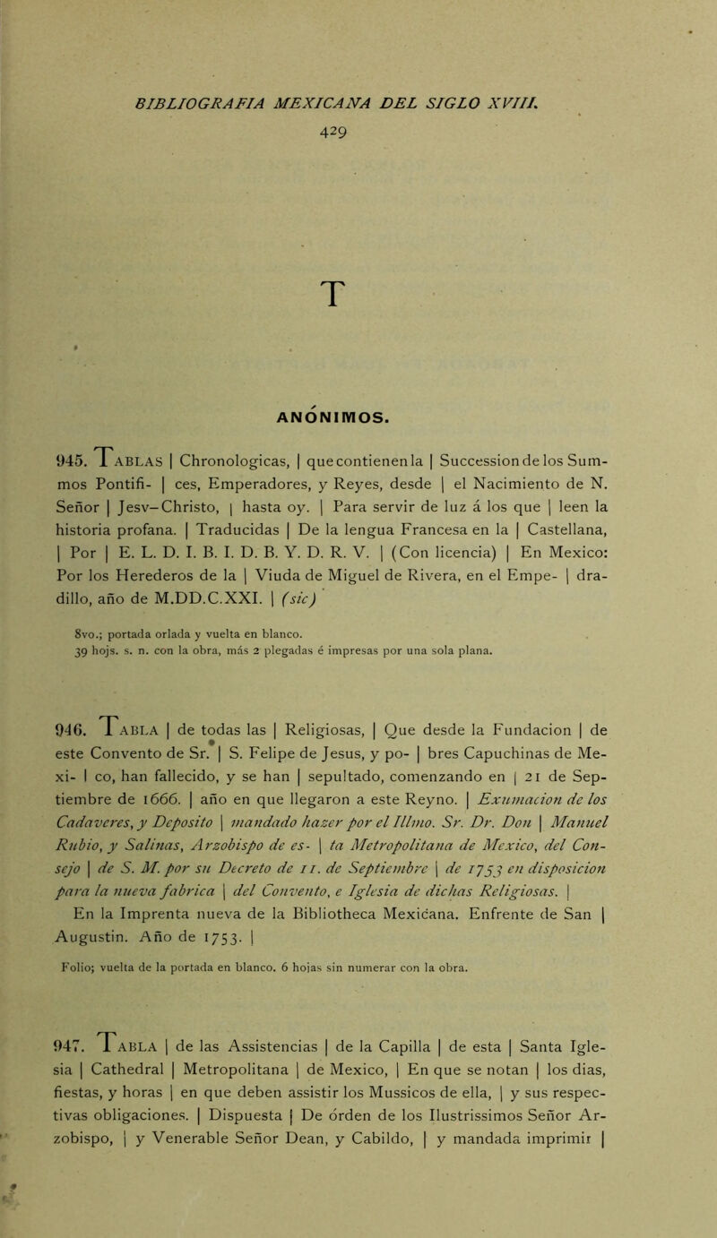 429 T ANONIMOS. 945. Tablas | Chronologicas, | que contienen la | Succession de los Sum- mos Pontifi- I ces, Emperadores, y Reyes, desde \ el Nacimiento de N. Señor | Jesv-Christo, [ hasta oy. | Para servir de luz á los que | leen la historia profana. | Traducidas | De la lengua Francesa en la | Castellana, 1 Por I E. L. D. I. B. I. D. B. Y. D. R. V. ] (Con licencia) | En México: Por los Herederos de la ¡ Viuda de Miguel de Rivera, en el Empe- j dra- dillo, año de M.DD.C.XXI. \ (sic) 8vo.; portada orlada y vuelta en blanco. 39 hojs. s. n. con la obra, más 2 plegadas é impresas por una sola plana. 946. Tabla | de todas las | Religiosas, | Que desde la Fundación | de este Convento de Sr. | S. Felipe de Jesús, y po- | bres Capuchinas de Me- xi- I co, han fallecido, y se han | sepultado, comenzando en [ 21 de Sep- tiembre de 1666. ¡ año en que llegaron a este Rey no. | Exumacion de los Cadáveres, y Deposito ¡ mandado hazer por el Illmo. Sr. Dr. Don | Manuel Rubio, y Salinas, Arzobispo de es- j ta Metropolitana de México, del Con- sejo I de S. M. por su Decreto de //. de Septiembre ¡ de 17yj en disposición para la nueva fabrica | del Convento, e Iglesia de dichas Religiosas. | En la Imprenta nueva de la Bibliotheca Mexicana. Enfrente de San \ Augustin. Año de 1753. j Folio; vuelta de la portada en blanco. 6 hojas sin numerar con la obra. 947. Tabla j de las Assistencias | de la Capilla | de esta | Santa Igle- sia I Cathedral | Metropolitana \ de México, ] En que se notan | los dias, fiestas, y horas j en que deben assistir los Mussicos de ella, j y sus respec- tivas obligaciones. | Dispuesta j De orden de los Ilustrissimos Señor Ar- zobispo, ¡ y Venerable Señor Dean, y Cabildo, | y mandada imprimir |