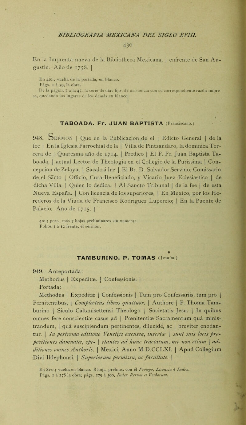 430 En la Imprenta nueva de la Bibliotheca Mexicana, | enfrente de San Au- gustin. Año de 1758. | Kn 4to.; vuelta de la portada, en Idanco. I’ágs. I á 59, la obra. De la página 7 á la 47, la serle de días fijos de asistencia con su correspondiente razón impre- sa, quedando los lugares de los demás en blanco. TABOADA. Fr. JUAN BAPTISTA (Franciscano.) 948. Sermón | Que en la Publicación de el \ Edicto General | de la fee I En la Iglesia Parrochial de la | Villa de Pintzandaro, la dominica Ter- cera de I Quaresma año de 1714. | Predico | El P. Fr. Juan Baptista Ta- boada, | actual Lector de Theologia en el Collegio de la Purissima ] Con- cepción de Zelaya. ¡ Sacalo á luz | El Br. D. Salvador Servino, Comissario de el Sacto \ Officio, Cura Beneficiado, y Vicario Juez Eclesiástico | de dicha Villa. | Quien lo dedica. | Al Sancto Tribunal | de la fee | de esta Nueva PZspaña. | Con licencia de los superiores, 1 En México, por los He- rederos de la Viuda de Francisco Rodríguez Lupercio; 1 En la Puente de Palacio. Año de 1715. | 4to.; port., más 7 hojas preliminares sin numerar. Folios I á 12 frente, el sermón. TAMBURINO. P. TOMAS (Jesuíta.) 949. Anteportada: Methodus ¡ Expeditae. ¡ Confessionis. | Portada: Methodus | Expeditae j Confessionis | Tum pro Coufessariis, tum pro j Poenitentibus, ] Complectens libros quattuor. j Authore j P. Thoma Tam- burino 1 Siculo Caltanisettensi Theologo 1 Societatis Jesu. j In quibus omnes fere conscientiae casus ad | Poenitentiae Sacramentum quá minis- trandum, | quá suscipiendum pertinentes, dilucidé, ac | breviter enodan- tur. I In postrema editione Venetijs excussa, insertes j snnt snis loéis pro- positiones damnates, spe- | ctantes ad hnnc traetatum, nec non etiani ¡ ad- ditiones omnes Authoris. [ Mexici, Anno M.D.CCLXI. | Apud Collegium Divi Ildephonsi. | Superiorum permissu, ac facúltate, j En 8vo.; vuelta en blanco. 8 hojs. prelims. con el Prologo, Licencia é Index. Págs. I á 278 la obra; págs. 279 á 300, Index Renun el Verborum.