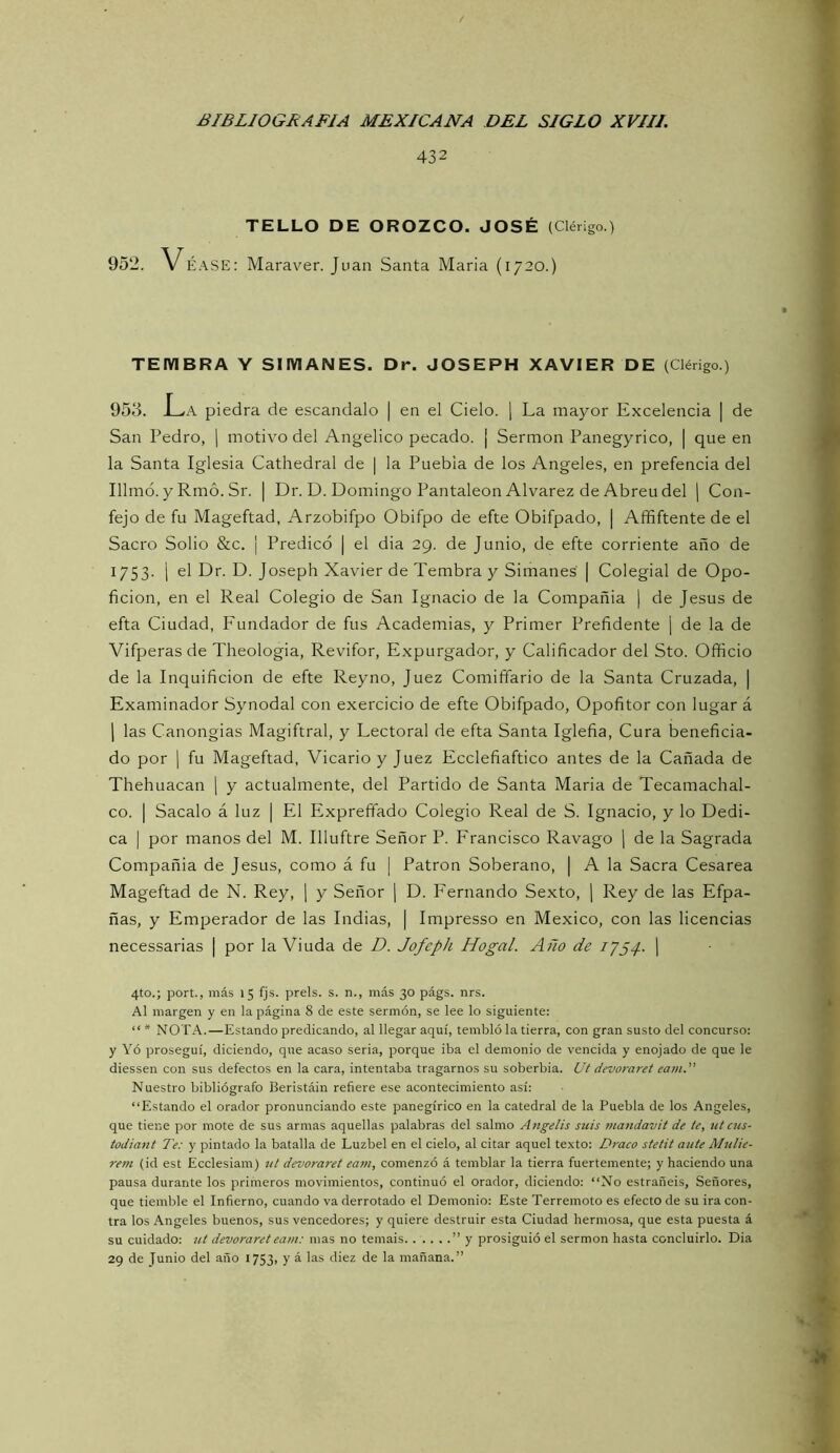 432 TELLO DE OROZCO. JOSÉ (Cléngo.) 952. VÉASE: Maraver. Juan Santa María (1720.) TEIVIBRA Y SIIVIANES. Dr. JOSEPH XAVIER DE (Clérigo.) 955. L^A piedra de escándalo | en el Cielo. ] La mayor Excelencia | de San Pedro, j motivo del Angélico pecado. ¡ Sermón Panegyrico, | que en la Santa Iglesia Cathedral de | la Puebla de los Angeles, en prefencia del Illmó. y Rmó. Sr. | Dr. D. Domingo PantaleonAlvarez de Abren del | Con- fejo de fu Mageftad, Arzobifpo Obifpo de efte Obifpado, | Affiftente de el Sacro Solio &c. ¡ Predicó | el dia 29. de Junio, de efte corriente año de 1753. i el Dr. D. Joseph Xavier de Tembra y Simanes | Colegial de Opo- ficion, en el Real Colegio de San Ignacio de la Compañía | de Jesús de efta Ciudad, Fundador de fus Academias, y Primer Prefidente | de la de Vifperas de Theologia, Revifor, Expurgador, y Calificador del Sto. Officio de la Inquificion de efte Reyno, Juez Comiffario de la Santa Cruzada, | Examinador Synodal con exercicio de efte Obifpado, Opofitor con lugar á 1 las Canongias Magiftral, y Lectoral de efta Santa Iglefia, Cura beneficia- do por I fu Mageftad, Vicario y Juez Ecclefiaftico antes de la Cañada de Thehuacan \ y actualmente, del Partido de Santa Maria de Tecamachal- co. I Sacalo á luz | El Expreífado Colegio Real de S. Ignacio, y lo Dedi- ca I por manos del M. Illuftre Señor P. Francisco Ravago j de la Sagrada Compañía de Jesús, como á fu | Patrón Soberano, | A la Sacra Cesárea Mageftad de N. Rey, | y Señor | D. Fernando Sexto, ] Rey de las Efpa- ñas, y Emperador de las Indias, | Impresso en México, con las licencias necessarias | por la Viuda de D. Jofeph Hogal. Año de 1754. 1 4to.; port., más 15 fjs. prels. s. n., más 30 págs. nrs. Al margen y en la página 8 de este sermón, se lee lo siguiente: “ * NOTA.—Estando predicando, al llegar aquí, tembló la tierra, con gran susto del concurso: y Yó proseguí, diciendo, que acaso seria, porque iba el demonio de vencida y enojado de que le diessen con sus defectos en la cara, intentaba tragarnos su soberbia. Ut devoraret eam. Nuestro bibliógrafo Beristáin refiere ese acontecimiento así: “Estando el orador pronunciando este panegírico en la catedral de la Puebla de los Angeles, que tiene por mote de sus armas aquellas palabras del salmo Angelis siiis mandavit de te, tit cns- todiant Te: y pintado la batalla de Luzbel en el cielo, al citar aquel texto: Draco stetit ante Mulie- rem (id est Ecclesiam) tit devoraret eam, comenzó á temblar la tierra fuertemente; y haciendo una pausa durante los primeros movimientos, continuó el orador, diciendo: “No estrañeis. Señores, que tiemble el Infierno, cuando va derrotado el Demonio: Este Terremoto es efecto de su ira con- tra los Angeles buenos, sus vencedores; y quiere destruir esta Ciudad hermosa, que esta puesta á su cuidado: ut devoraret eam: mas no temáis ” y prosiguió el sermón hasta concluirlo. Dia 29 de Junio del año 1753, 7 ^ “i® mañana.”