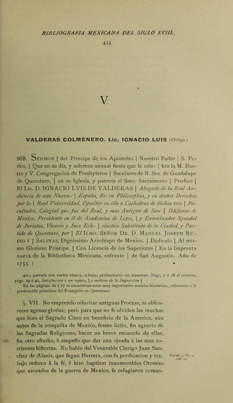 435 VALDERAS COLMENERO. Lie. IGNACIO LUIS (Clérigo.) 959. Sermón | del Principe de los Apostóles | Nuestro Padre | S. Pe- dro, I Que en su dia, y solemne annual fiesta que le cele- j bra la M. Ilus- tre y V. Congregación de Presbyteros | Seculares de N. Sra. de Guadalupe de Queretaro, | en su Iglesia, y patente el Smo. Sacramento | Predicó | El Lie. D. IGNACIO LVIS DE VALDERAS | Abogado de la Real Au- diencia de esta Nueva- j España, Br. en Phllosophla, y en ambos Derechos por la I Real Vnlversldad, Opositor eíi ella a Cathedras de dichas tres | Fa- cultades, Colegial que fue del Real, y mas Antiguo de San \ Ildefonso de México, Presidente en él de Academias de Leyes, j y Examinador Synodal de Juristas, Vicario y Juez Ecle- \ slastlco Substituto de la Ciudad, y Par- tido de Queretaro, por \ A/Ilmo. Señor Dr. D. Manuel Joseph Ru- bio Y I Salinas, Dignissimo Arzobispo de México. ¡ Dedicalo | Al mis- mo Glorioso Principe. | Con Licencia de los Superiores | En la Imprenta nueva de la Bibliotheca Mexicana, enfrente j de Sari Augustin. Año de 1755- I 4to.; portada con vuelta blanca, 9 hojas preliminares sin numerar. Págs. i á 28 el sermón; págs. 29 á 40, Satisfacción a un reparo, | y motivos de la Impression \ En las páginas 22 á 27 se encuentran estas muy importantes noticias históricas, referentes á la predicación primitiva del Evangelio en Querétaro: §. VIL No emprendo refucilar antiguas Proezas, ni obfeu- recer agenas glorias; pero para que no fe olviden las muchas que hizo el Sagrado Clero en beneficio de la America, aun antes de la conquifta de México, feame licito, fin agravio de las Sagradas Religiones, hacer un breve recuerdo de ellas, fin otro eftudio, ó empeño que dar una ojeada á las mas co- rrientes hiftorias. No hablo del Venerable Clérigo Juan Sán- chez de Alanis, que fegun Herrera, con fu predicación y tra- ' bajo reduxo á la fé, é hizo baptizar innumerables Otomies que azorados de la guerra de México, fe refugiaron coman-