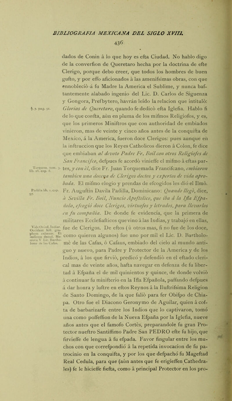436 7- Pag- 51- Torquein. tom. 3. lib. 18. cap. 6. Paílilla lib. T. cap. 97- VidcOvlcd. Indiar, Üccident hift. gra- phum eximum. Et indicein decad. He- rrenu V. Lie. Bariho- lome de las Cafas. dados de Coiiin á lo que hoy es efta Ciudad. No hablo digo de la converfion de Queretaro hecha por la doctrina de efte Clérigo, porque debo creer, que todos los hombres de buen gufto, y por efifo aficionados á las amenifsimas obras, con que ennobleció á fu Madre la America el Sublime, y nunca baf- tantemente alabado ingenio del Lie. D. Carlos de Siguenza y Gongora, Prefbytero, havrán leído la relación que intituló: Glorias de Queretaro, quando fe dedicó efta Iglefia. Hablo fi de lo que confta, aun en pluma de los mifmos Religiofos, y es, que los primeros Miniftros que con authoridad de embiados vinieron, mas de veinte y cinco años antes de la conquifta de México, á la America, fueron doce Clérigos: pues aunque en la inftruccion que los Reyes Catholicos dieron á Colon, fe dice que embiaban al devoto Padre Fr. Boil con otros Religiofos de San Francifeo, defpues fe acordó viniefie el mifmo á eftas par- tes, el, dice Fr. J uan Torquemada Francifeano, entbiaron también nna doca¡a de Clérigos doctos y expertos de vida apro- bada. El mifmo elogio y prendas de efeogidos les dio el limó. Fr. Auguftin Davila Padilla, Dominicano: Quando llego, dice, a Sevilla Fr. Boil, Nuncio Apoftolico, qjte iba d la Ifla Efpa- itóla, efcogió doce Clérigos, virtuofosy letrados, para llevarlos en ftc cotnpañia. De donde fe evidencia, que la primera de militares Ecclefiafticos que vino á las Indias, y trabajó en ellas, fue de Clérigos. De eftos (u otros mas, fi no fue de los doce, como quieren algunos) fue uno por mil el Lie. D. Bartholo- mé de las Cafas, ó Cafaus, embiado del cielo al mundo anti- guo y nuevo, para Padre y Protector de la America y de los Indios, á los que firvió, predicó y defendió en el eftado cleri- cal mas de veinte años, hafta navegar en defenza de fu liber- tad á Efpaña el de mil quinientos y quince, de donde volvió á continuar fu minifterio en la Ifla Efpañola, pafiando defpues á dar honra y luftre en eftos Reynos á la Iluftrifsima Religión de Santo Domingo, de la que falió para fer Obifpo de Chia- pa. Otro fue el Diácono Geronymo de Aguilar, quien á eoí- ta de barbarizarfe entre los Indios que lo captivaron, tomó una como poñeffion de la Nueva Efpaña por la Iglefia, nueve años antes que el famofo Cortés, preparándole fu gran Pro- tector nueftro Santiífimo Padre San PEDRO efte fu hijo, que firviefie de lengua á fu efpada. Eavor fingular entre los mu- chos con que correfpondió á la repetida invocación de fu pa- trocinio en la conquifta, y por los que defpachó fu Mageftad Real Cédula, para que (aíin antes que fe erigieffen Cathedra- les) fe le hicieffe fiefta, como á principal Protector en los pro-