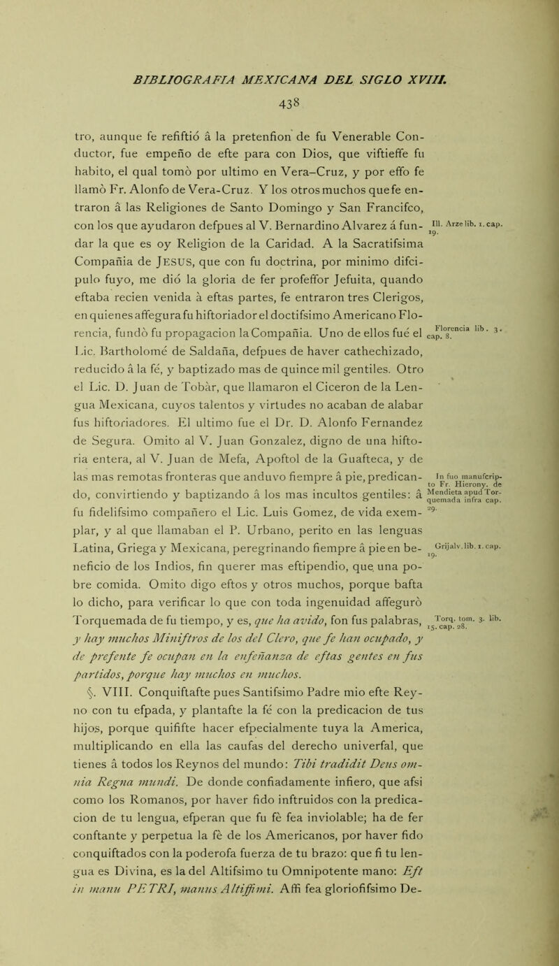 438 tro, aunque fe refiftió á la pretenfion de fu Venerable Con- ductor, fue empeño de efte para con Dios, que viftielíe fu habito, el qual tomo por ultimo en Vera-Cruz, y por eíifo fe llamó Fr. Alonfo de Vera-Cruz. Y los otros muchos quefe en- traron á las Religiones de Santo Domingo y San Francifco, con los que ayudaron defpues al V. Bernardino Alvarez á fun- dar la que es oy Religión de la Caridad. A la Sacratifsima Compañía de JESUS, que con fu doctrina, por mínimo difci- pulo fuyo, me dio la gloria de fer profeffor Jefuita, quando eftaba recien venida á eftas partes, fe entraron tres Clérigos, en quienes affegurafu hiftorlador el doctifsimo Americano Flo- rencia, fundó fu propagación la Compañía. Uno de ellos fue el Fie. Bartholomé de Saldaña, defpues de haver cathechizado, reducido á la fé, y baptizado mas de quince mil gentiles. Otro el Lie. D. Juan de Tobar, que llamaron el Cicerón de la Len- gua Mexicana, cuyos talentos y virtudes no acaban de alabar fus hiftoriadores. El ultimo fue el Dr. D. Alonfo Fernandez de Segura. Omito al V. Juan González, digno de una hifto- ria entera, al V. Juan de Mefa, Apoftol de la Guafteca, y de las mas remotas fronteras que anduvo fiempre á pie, predican- do, convirtiendo y baptizando á los mas incultos gentiles: á fu fidelifsimo compañero el Lie. Luis Gómez, de vida exem- plar, y al que llamaban el P. Urbano, perito en las lenguas Latina, Griega y Mexicana, peregrinando fiempre á pie en be- neficio de los Indios, fin querer mas eftipendio, que una po- bre comida. Omito digo eftos y otros muchos, porque bafta lo dicho, para verificar lo que con toda ingenuidad affeguró Torquemada de fu tiempo, y es, que ha ávido, fon fus palabras, y hay muchos Miniftros de los del Clero, que fe han ocupado, y de preferite fe ocupan en la enfeñanza de eftas gentes en fus partidos, porque hay muchos en muchos. VIII. Conquiftafte pues Santifsimo Padre mió efte Rey- no con tu efpada, y plantafte la fé con la predicación de tus hijos, porque quififte hacer efpecialmente tuya la America, multiplicando en ella las caufas del derecho univerfal, que tienes á todos los Reynos del mundo: Tibi tradidit Deus orn- nia Regna mundi. De donde confiadamente infiero, que afsi como los Romanos, por haver fido inftruidos con la predica- ción de tu lengua, efperan que fu fé fea inviolable; ha de fer conftante y perpetua la fé de los Americanos, por haver fido conquiftados con la poderofa fuerza de tu brazo: que fi tu len- gua es Divina, es la del Altifsimo tu Omnipotente mano: Eft in inanu PETRI, manus Altiffimi. Affi fea gloriofifsimo De- III. Arze Ub. i. cap. 19. Florencia lib . 3. cap. 8. In fuo manuferip- to Fr. Hierony. de Mendieta apud Tor- quemada infra cap. 29. Grijalv.lib. i. cap. 19. 'I‘orq. tom, 3. lib. 15. cap. 28.
