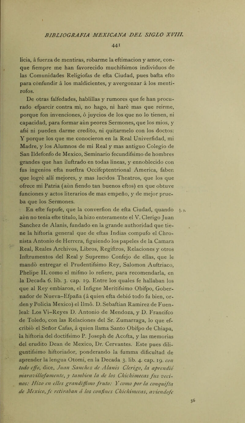 I BIBLIOGRAFIA MEXICANA DEL SIGLO XVIII. 441 licia, á fuerza de mentiras, robarme la eftimacion y amor, con- que fiempre me han favorecido muchifsimos individuos de las Comunidades Religiofas de efta Ciudad, pues bafta efto para confundir á los maldicientes, y avergonzar á los menti- rofos. De otras falfedades, hablillas y rumores que fe han procu- rado efparcir contra mi, no hago, ni haré mas que reirme, porque fon invenciones, ó juycios de los que no lo tienen, ni capacidad, para formar aun peores Sermones, que los mios, y afsi ni pueden darme crédito, ni quitármelo con los doctos: Y porque los que me conocieron en la Real Univerfidad, mi Madre, y los Alumnos de mi Real y mas antiguo Colegio de San Ildefonfo de México, Seminario fecundifsimo de hombres grandes que han iluftrado en todas lineas, y ennoblecido con fus ingenios efta nueftra Occifeptentrional America, faben que logré allí mejores, y mas lucidos Theatros, que los que ofrece mi Patria (aun fiendo tan buenos eftos) en que obtuve funciones y actos literarios de mas empeño, y de mejor prue- ba que los Sermones. En efte fupufe, que la converfion de efta Ciudad, quando 5.7. aun no tenia efte titulo, la hizo enteramente el V. Clérigo Juan Sánchez de Alanis, fundado en la grande authoridad que tie- ne la hiftoria general que de eftas Indias compufo el Chro- nista Antonio de Herrera, figuiendo los papeles de la Camara Real, Reales Archivos, Libros, Regiftros, Relaciones y otros Inftrumentos del Real y Supremo Confejo de ellas, que le mandó entregar el Prudentifsimo Rey, Salomón Auftriaco, Phelipe II. como el mifmo lo refiere, para recomendarla, en la Decada 6. lib. 3. cap. 19. Entre los quales fe hallaban los que al Rey embiaron, el Infigne Meritifsimo Obifpo, Gober- nador de Nueva-Efpaña (á quien efta debió todo fu bien, or- den y Policía México) el limó. D. Sebaftian Ramírez de Fuen- leal: Los Vi-Reyes D. Antonio de Mendoza, y D. Francifco de Toledo, con las Relaciones del Sr. Zumarraga, lo que ef- cribió el Señor Cafas, á quien llama Santo Obifpo de Chiapa, la hiftoria del doctifsimo P. Joseph de Acofta, y las memorias del erudito Dean de México, Dr. Cervantes. Este pues dili- gentifsimo hiftoriador, ponderando la fumma dificultad de aprender la lengua Otomí, en la Decada 3. lib. 4. cap. 19. con todo effo, dice, Juan Sánchez de Alanis Cle7dgo, la aprendió niaravillofámente, y también la de los Chichimecas fus ved- ólos: Hizo en ellos grandiffimo fruto: Y como por la conquifta de México, fe retiraban á los confines Chichimecas, aviendofe