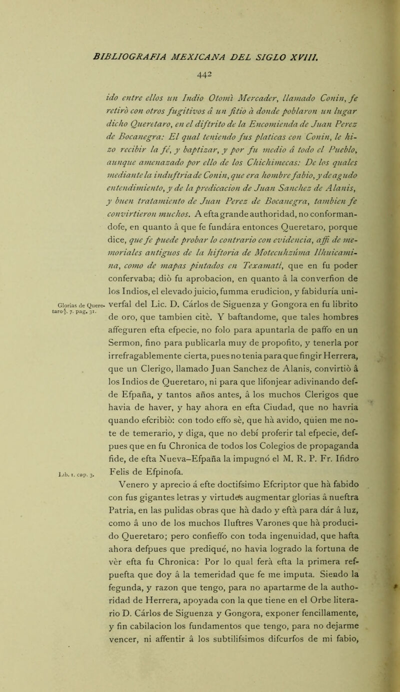 442 Glorías de Quere- taro§. 7. pag. 31. i.ib. I. cap. 3. ido entre ellos un Indio Otonú Mercader, llamado Conin, fe retiro con otros fugitivos d un fitio a donde poblaron un lugar dicho Queretaro, en el diftrito de la Encomienda de Juan Perez de Bocanegra: El qual teniendo fus platicas con Conin, le hi- zo recibir la fe, y baptizar, y por fu medio á todo el Pueblo, aunque amenazado por ello de los Chichimecas: De los quales mediante la induftriade Conin, que era hombre fabio,ydeagudo entendimiento, y de la predicación de Juan Sánchez de Alanis, y buen tratamiento de Juan Perez de Bocanegra, también fe convirtieron muchos. A efta grande authoridad, no conforman- dofe, en quanto á que fe fundirá entonces Queretaro, porque dice, que fe puede probar lo contrario con evidencia, affi de me- moriales antiguos de la hiftoria de Motecuhzúma llhuicami- na, como de mapas pintados en Texamatl, que en fu poder confervaba; dio fu aprobación, en quanto á la converfion de los Indios, el elevado juicio, fumma erudición, y fabiduría uni- verfal del Lie. D. Cirios de Siguenza y Gongora en fu librito de oro, que también cité. Y baftandome, que tales hombres affeguren efta efpecie, no folo para apuntarla de paño en un Sermón, fino para publicarla muy de propofito, y tenerla por irrefragablemente cierta, pues no tenia para que fingir Herrera, que un Clérigo, llamado Juan Sánchez de Alanis, convirtió á los Indios de Queretaro, ni para que lifonjear adivinando def- de Efpaña, y tantos años antes, á los muchos Clérigos que havia de haver, y hay ahora en efta Ciudad, que no havria quando eferibió: con todo efifo sé, que ha ávido, quien me no- te de temerario, y diga, que no debí proferir tal efpecie, def- pues que en fu Chronica de todos los Colegios de propaganda fide, de efta Nueva-Efpaña la impugnó el M. R. P. Fr. Ifidro Felis de Efpinofa. Venero y aprecio á efte doctifsimo Eferiptor que ha fabido con fus gigantes letras y virtudefs augmentar glorias á nueftra Patria, en las pulidas obras que ha dado y efta para dár á luz, como á uno de los muchos Iluftres Varones que ha produci- do Queretaro; pero confieffo con toda ingenuidad, que hafta ahora defpues que prediqué, no havia logrado la fortuna de vér efta fu Chronica: Por lo qual ferá efta la primera ref- puefta que doy á la temeridad que fe me imputa. Siendo la fegunda, y razón que tengo, para no apartarme de la autho- ridad de Herrera, apoyada con la que tiene en el Orbe litera- rio D. Cárlos de Siguenza y Gongora, exponer fencillamente, y fin cabilacion los fundamentos que tengo, para no dejarme vencer, ni affentir á los subtilifsimos difeurfos de mi fabio,