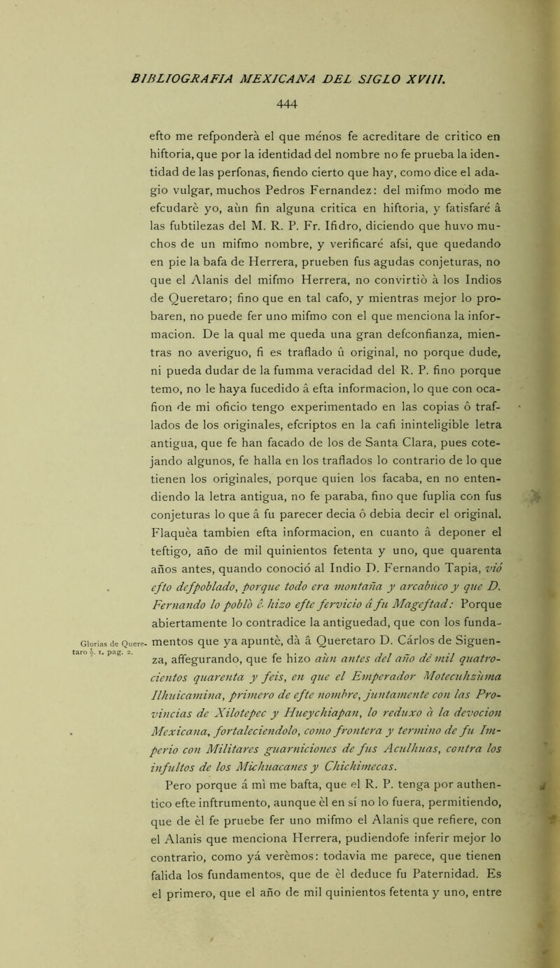 Glorias de Quere- taro §>. I. pag. 2. 444 efto me refponderá el que menos fe acreditare de critico en hiftoria, que por la identidad del nombre no fe prueba la iden- tidad de las perfonas, fiendo cierto que haj^, como dice el ada- gio vulgar, muchos Pedros Fernandez: del mifmo modo me efcudaré yo, aím fin alguna critica en hiftoria, y fatisfaré á las fubtilezas del M. R. P. Fr. Ifidro, diciendo que huvo mu- chos de un mifmo nombre, y verificaré afsi, que quedando en pie la bafa de Herrera, prueben fus agudas conjeturas, no que el Alanis del mifmo Herrera, no convirtió á los Indios de Queretaro; fino que en tal cafo, y mientras mejor lo pro- baren, no puede fer uno mifmo con el que menciona la infor- mación. De la qual me queda una gran defconfianza, mien- tras no averiguo, fi es traflado ü original, no porque dude, ni pueda dudar de la fumma veracidad del R. P. fino porque temo, no le haya fucedido á efta información, lo que con oca- fion de mi oficio tengo experimentado en las copias ó traf- lados de los originales, efcriptos en la cafi ininteligible letra antigua, que fe han facado de los de Santa Clara, pues cote- jando algunos, fe halla en los traflados lo contrario de lo que tienen los originales, porque quien los facaba, en no enten- diendo la letra antigua, no fe paraba, fino que fuplia con fus .5» conjeturas lo que á fu parecer decia ó debia decir el original. Flaquea también efta información, en cuanto á deponer el teftigo, año de mil quinientos fetenta y uno, que quarenta años antes, quando conoció al Indio D. Fernando Tapia, íw efto defpoblado, porqtí.e todo era montaña y arcabuco y que D. Fernando lo poblo c- hizo efte férvido d fu Mageftad: Porque abiertamente lo contradice la antigüedad, que con los funda- mentos que ya apunté, da á Queretaro D. Cárlos de Siguen- za, affegurando, que fe hizo aim antes del año dé mil quatro- cientos quarenta y feis, en que el Emperador Motecuhziima Ilhuicamina, primero de efte nombre, j2intamente con las Pro- vincias de Xilotepec y Htieychiapan, lo reduxo a la devoción Mexicana, fortaleciéndolo, como frontera y termino de fu Im- perio con Militares guarniciones de fíis Acuilmas, contra los inf jeitos de los Michuacanes y Chichimecas. Pero porque á mi me bafta, que el R. P. tenga por authen- ¿ tico efte inftrumento, aunque él en sí no lo fuera, permitiendo, que de él fe pruebe fer uno mifmo el Alanis que refiere, con t el Alanis que menciona Herrera, pudiendofe inferir mejor lo contrario, como yá verémos: todavia me parece, que tienen falida los fundamentos, que de él deduce fu Paternidad. Es el primero, que el año de mil quinientos fetenta y uno, entre