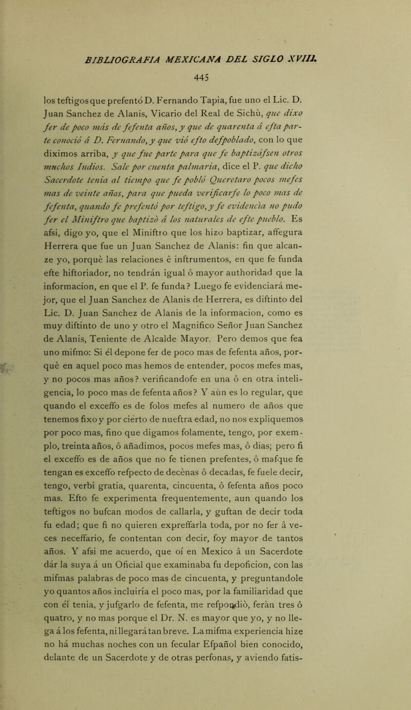 445 los teftigosque prefentó D. Fernando Tapia, fue uno el Lie. D. Juan Sánchez de Alanis, Vicario del Real de Sichü, que dixo fer de poco más de fefenta años, y que de quareuta d efta par- te conoció á D. Fernando, y que vió efto defpoblado, con lo que diximos arriba, y que fue parte para que fe baptizáfsen otros muchos Indios. Sale por cuetita palmaria, dice el P. que dicho Sacerdote tenia al tiempo que fe pobló Queretaro pocos mefes mas de veinte años, para que pueda verificarfe lo poco mas de fefenta, quando fe prefentó por teftigo,y fe evidencia no pudo fer el Miniftro que baptizo d los naturales de efte pueblo. Es afsi, digo yo, que el Miniftro que los hizo baptizar, aíTegura Herrera que fue un Juan Sánchez de Alanis; fin que alcan- ze yo, porqué las relaciones é inftrumentos, en que fe funda efte hiftoriador, no tendrán igual ó mayor authoridad que la información, en que el P. fe funda? Luego fe evidenciará me- jor, que el Juan Sánchez de Alanis de Herrera, es diftinto del Lie. D. Juan Sánchez de Alanis de la información, como es muy diftinto de uno y otro el Magnifico Señor Juan Sánchez de Alanis, Teniente de Alcalde Mayor. Pero demos que fea uno mifmo: Si él depone fer de poco mas de fefenta años, por- qué en aquel poco mas hemos de entender, pocos mefes mas, y no pocos mas años? verificandofe en una ó en otra inteli- gencia, lo poco mas de fefenta años? Y aím es lo regular, que quando el exceffo es de folos mefes al numero de años que tenemos fixoy por cierto de nueftra edad, no nos expliquemos por poco mas, fino que digamos folamente, tengo, por exem- plo, treinta años, ó añadimos, pocos mefes mas, ó dias; pero fi el exceffo es de años que no fe tienen prefentes, ó mafque fe tengan es exceffo refpecto de decénas ó decadas, fe fuele decir, tengo, verbi gratia, quarenta, cincuenta, ó fefenta años poco mas. Efto fe experimenta frequentemente, aun quando los teftigos no bufean modos de callarla, y guftan de decir toda fu edad; que fi no quieren expreffarla toda, por no fer á ve- ces neceffario, fe contentan con decir, foy mayor de tantos años. Y afsi me acuerdo, que oí en México á un Sacerdote dár la suya á un Oficial que examinaba fu depoficion, con las mifmas palabras de poco mas de cincuenta, y preguntándole yo quantos años incluiría el poco mas, por la familiaridad que con él tenia, y jufgarlo de fefenta, me refpoq^ió, ferán tres ó quatro, y no mas porque el Dr. N. es mayor que yo, y no lle- ga á los fefenta, ni llegará tan breve. Lamifma experiencia hize no há muchas noches con un fecular Efpañol bien conocido, delante de un Sacerdote y de otras perfonas, y aviendo fatis-