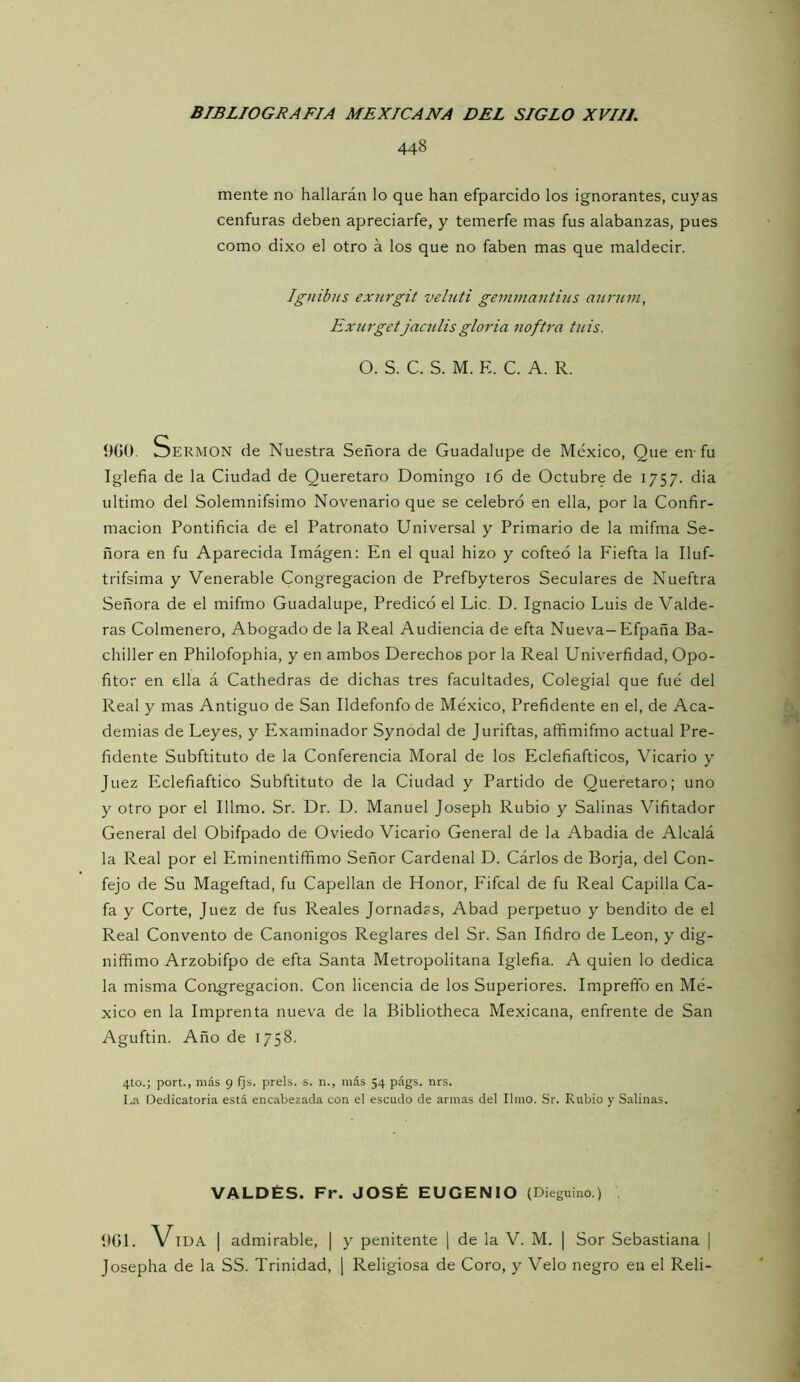 448 mente no hallarán lo que han efparcido los ignorantes, cuyas cenfuras deben apreciarfe, y temerfe mas fus alabanzas, pues como dixo el otro á los que no faben mas que maldecir. Igtiibus exnrgit veluti geminantiiis anruin, Exurget jaculisgloria nofU-a tnis. O. S. C. S. M. E. C. A. R. Í)G(). OERMON de Nuestra Señora de Guadalupe de México, Que en-fu Iglefia de la Ciudad de Queretaro Domingo 16 de Octubre de 1757. dia ultimo del Solemnifsimo Novenario que se celebró en ella, por la Confir- mación Pontificia de el Patronato Universal y Primario de la mifma Se- ñora en fu Aparecida Imágen: En el qual hizo y cofteó la Fiefta la Iluf- trifsima y Venerable Congregación de Prefbyteros Seculares de Nueftra Señora de el mifmo Guadalupe, Predicó el Lie. D. Ignacio Luis de Valde- ras Colmenero, Abogado de la Real Audiencia de efta Nueva-Efpaña Ba- chiller en Philofophia, y en ambos Derechos por la Real Univerfidad, Opo- fitor en ella á Cathedras de dichas tres facultades. Colegial que fue del Real y mas Antiguo de San Ildefonfo de México, Prefidente en el, de Aca- demias de Leyes, y Examinador Synodal de Juriftas, affimifmo actual Pre- fidente Subftituto de la Conferencia Moral de los Eclefiafticos, Vicario y Juez Eclefiaftico Subftituto de la Ciudad y Partido de Queretaro; uno y otro por el Illmo. Sr. Dr. D. Manuel Joseph Rubio y Salinas Vifitador General del Obifpado de Oviedo Vicario General de la Abadia de Alcalá la Real por el Eminentiffimo Señor Cardenal D. Cárlos de Borja, del Con- fejo de Su Mageftad, fu Capellán de Honor, Fifcal de fu Real Capilla Ca- fa y Corte, Juez de fus Reales Jornadas, Abad perpetuo y bendito de el Real Convento de Canónigos Reglares del Sr. San Ifidro de León, y dig- niffimo Arzobifpo de efta Santa Metropolitana Iglefia. A quien lo dedica la misma Congregación. Con licencia de los Superiores. Impreffo en Mé- xico en la Imprenta nueva de la Bibliotheca Mexicana, enfrente de San Aguftin. Año de 1758. 4to.; port., más 9 fjs. prels. s. n., más 54 págs. nrs. I.a Dedicatoria está encabezada con el escudo de armas del limo. Sr. Rubio y Salinas. VALDÉS. Fr. JOSÉ EUGENIO (Dieguino.) Í)G1. Vida | admirable, | y penitente | de la V. M. | Sor Sebastiana | Josepha de la SS. Trinidad, \ Religiosa de Coro, y Velo negro en el Reli-