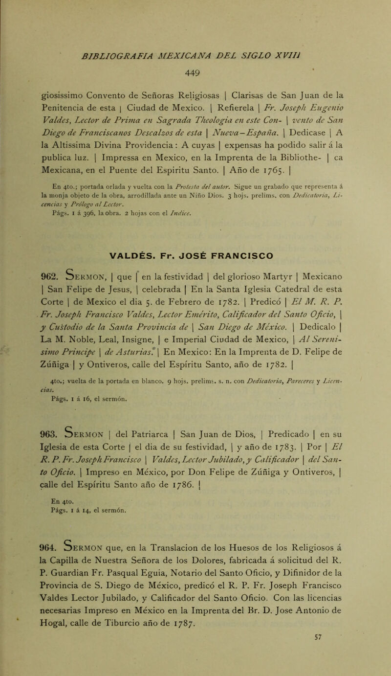 449 giosissimo Convento de Señoras Religiosas \ Clarisas de San Juan de la Penitencia de esta | Ciudad de México, j Refiérela ¡ Fr. JosepJi Eugenio Va/des, Lector de Prima en Sagrada Theologia en este Con- j veiito de San Diego de Franciscanos Descalzos de esta \ Nueva —España. ] Dedicase \ A la Altissima Divina Providencia: A cuyas | expensas ha podido salir á la publica luz. 1 Impressa en México, en la Imprenta de la Bibliothe- | ca Mexicana, en el Puente del Espíritu Santo. | Año de 1765. | En 4to.; portada orlada y vuelta con la Protesta del autor. Sigue un grabado que representa á la monja objeto de la obra, arrodillada ante un Niño Dios. 3 hojs. prelims. con Dedicatoria, Li- cencias y Prólogo al Lector. Págs. I á 396, la obra. 2 hojas con el Indice. VALDÉS. Fr. JOSÉ FRANCISCO 962. Sermón, | que | en la festividad j del glorioso Martyr | Mexicano 1 San Felipe de Jesús, j celebrada | En la Santa Iglesia Catedral de esta Corte I de México el dia 5. de Febrero de 1782. j Predicó | El M. R. P. Fr. Joseph Francisco Valdes, Lector Emérito, Calificador del Santo Oficio, ¡ y Custodio de la Santa Provineia de [ San Diego de México. [ Dedícalo | La M. Noble, Leal, Insigne, | e Imperial Ciudad de México, \ Al Serení- simo Principe ] de Asturias*, j En México: En la Imprenta de D. Felipe de Zúñiga I y Ontiveros, calle del Espíritu Santo, año de 1782. | 4to.; vuelta de la portada en blanco. 9 hojs. prelims. s. n. con Dedicatoria, Pai-eceres y Licen- cias. Págs. I á 16, el sermón. 963. vDermon i del Patriarca | San Juan de Dios, | Predicado | en su Iglesia de esta Corte j el dia de su festividad, ] y año de 1783. j Por | El R. P. Fr. Joseph Francisco ] Valdes, Lector Jubilado, y Calificador | del San- to Oficio. 1 Impreso en México, por Don Felipe de Zúñiga y Ontiveros, | calle del Espíritu Santo año de 1786. | En 4to. Págs. I á 14, el sermón. 964. OERMON que, en la Translación de los Huesos de los Religiosos á la Capilla de Nuestra Señora de los Dolores, fabricada á solicitud del R. P. Guardian Fr. Pasqual Eguia, Notario del Santo Oficio, y Difinidor de la Provincia de S. Diego de México, predicó el R. P. Fr. Joseph Francisco Valdes Lector Jubilado, y Calificador del Santo Oficio, Con las licencias necesarias Impreso en México en la Imprenta del Br. D. José Antonio de Hogal, calle de Tiburcio año de 1787. 57