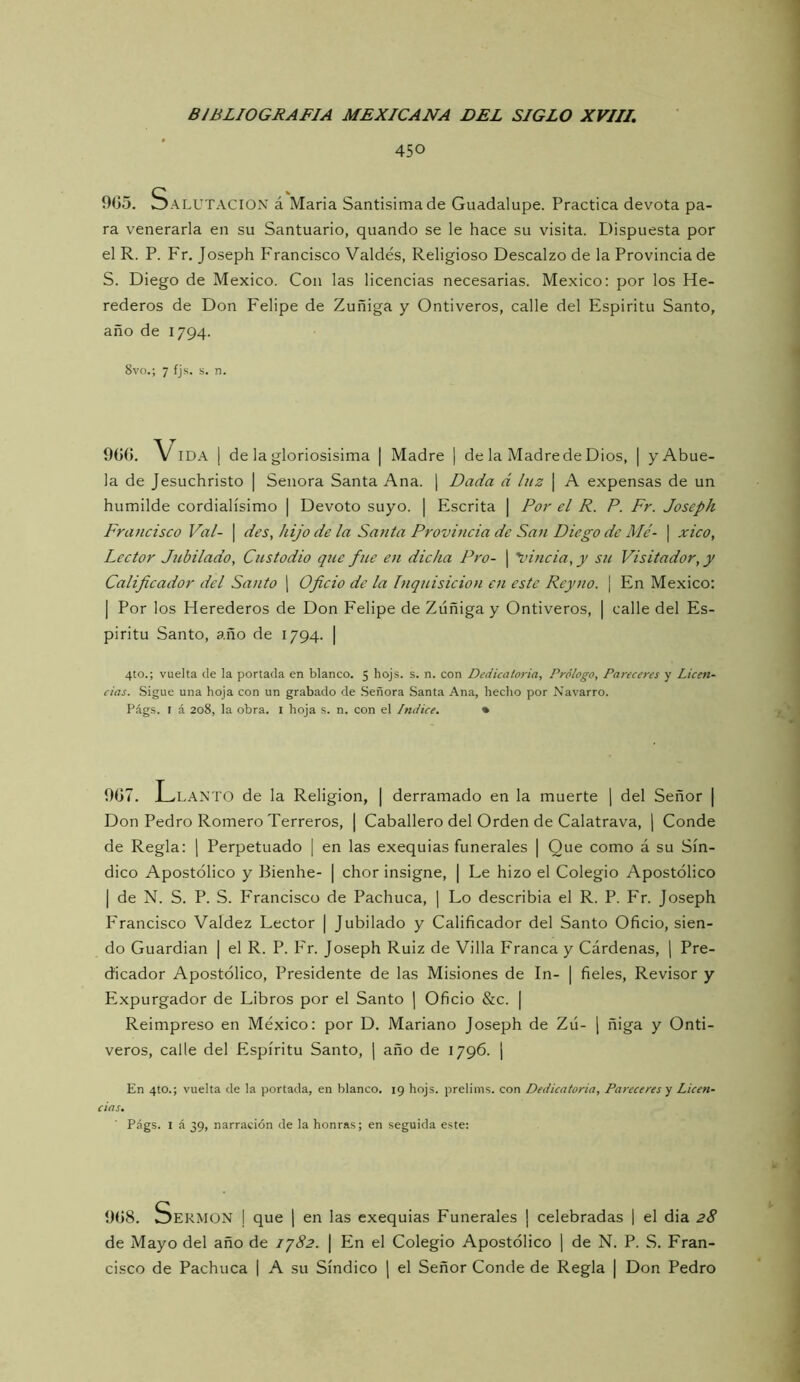 450 Salutación á Maria Santisimade Guadalupe. Practica devota pa- ra venerarla en su Santuario, quando se le hace su visita. Dispuesta por el R. P. Fr, Joseph P'rancisco Valdés, Religioso Descalzo de la Provincia de S. Diego de México. Con las licencias necesarias. México: por los He- rederos de Don Felipe de Zuñiga y Ontiveros, calle del Espíritu Santo, año de 1794. 8vo.; 7 íjs. s. n. 9G0. V IDA I de la gloriosísima | Madre | de la Madre de Dios, | y Abue- la de Jesuchristo | Señora Santa Ana. j Dada á luz | A expensas de un humilde cordialísimo | Devoto suyo. | Escrita j Por el R. P. Fr. Joseph Francisco Val- | des, hijo de la Santa Provúicia de San Diego de Mé- \ xico, Lector Jubilado, Custodio que fue en dicha Pro- | \ñncia, y su Visitador, y Calificador del Santo ) Oficio de la Inquisición en este Reyno. ¡ En México: I Por los Herederos de Don Felipe de Zúñiga y Ontiveros, | calle del Es- píritu Santo, año de 1794. | 4to.; vuelta ele la portada en blanco. 5 hojs. s. n. con Dedicatoria, Prólogo, Pareceres y Licen- cias. Sigue una hoja con un grabado de Señora Santa Ana, hecho por Navarro. Págs. I á 208, la obra. l hoja s. n. con el Indice. • 907. L. LANTO de la Religión, | derramado en la muerte \ del Señor | Don Pedro Romero Terreros, | Caballero del Orden de Calatrava, j Conde de Regla: j Perpetuado | en las exequias funerales | Que como á su Sín- dico Apostólico y Bienhe- | chor insigne, | Le hizo el Colegio Apostólico I de N. S. P. S. Francisco de Pachuca, ] Lo describía el R. P. Fr. Joseph P'rancisco Valdez Lector | Jubilado y Calificador del Santo Oficio, sien- do Guardian | el R. P. P'r. Joseph Ruiz de Villa Franca y Cárdenas, \ Pre- dicador Apostólico, Presidente de las Misiones de In- | fieles. Revisor y Expurgador de Libros por el Santo ] Oficio &c. | Reimpreso en México: por D. Mariano Joseph de Zú- j ñiga y Onti- veros, calle del Espíritu Santo, j año de 1796. j En 4to.; vuelta ele la portada, en blanco. 19 hojs. prelims. con Dedicatoria, Pareceres^ Licen- cias. Págs. I á 39, narración de la honras; en seguida este: 998. vÜDekmon i que ¡ en las exequias Funerales | celebradas 1 el dia 28 de Mayo del año de iy82. | En el Colegio Apostólico ] de N. P. S. Fran- cisco de Pachuca | A su Síndico | el Señor Conde de Regla | Don Pedro