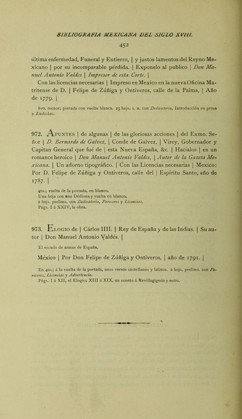 452 última enfermedad, Funeral y Entierro, | y justos lamentos del Reyno Me- xicano I por su incomparable pérdida. ¡ Exponelo al publico | Don Ma- nuel Antonio Valdes \ Impresor de esta Corte. ¡ Con las licencias necesarias | Impreso en México en la nueva Oficina Ma- tritense de D. I Felipe de Zúñiga y Ontiveros, calle de la Palma, [ Año de 1779. 1 8vo. menor; portada con vuelta blanca. 23 hojs. s. n. con Dedicatoria, Introducción en prosa y Endechas. 972. i\puNTES 1 de algunas | de las gloriosas acciones | del Exmo. Se- ñor I D. Bernardo de Calvez, [ Conde de Calvez, | Virey, Gobernador y Capitán General que fue de | esta Nueva España, &c. | Hacíalos | en un romance heroico | Don Manuel Antonio Valdes, \ Autor de la Gazeta Me- xicana. \ Un adorno tipográfico. ] Con las Licencias necesarias j México: Por D. Felipe de Zúñiga y Ontiveros, calle del | Espíritu Santo, año de 1787. 1 4to.; vuelta de la portada, en blanco. Una hoja con ana Dédionay vuelta en blanco. 2 hojs. prelims. con Dedicatoria, Pareceres y Licencias. Págs. I á XXIV, la obra. 973. Elogio de | Cárlos lili. | Rey de España y de las Indias. | Su au- tor 1 Don Manuel Antonio Valdes. | El escudo de armas de España. México 1 Por Don Felipe de Zúñiga y Ontiveros, j año de 1791. | En 4to.; á la vuelta de la portada, unos versos castellanos y latinos. 2 hojs. prelims. con Pa- receres, Licencias y Advertencia. Págs. I á XII, el Elogio; XIII á XIX, un soneto á Revillagigedo y notas.
