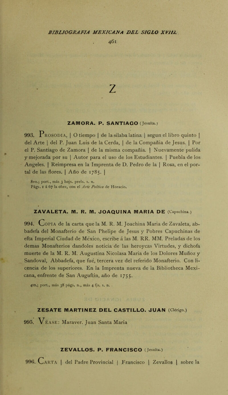 461 Z ZAMORA. P. SANTIAGO (Jesuíta.) 993. Prosodia, | O tiempo | de la silaba latina | según el libro quinto | del Arte ] del P. Juan Luis de la Cerda, | de la Compañía de Jesús. | Por el P. Santiago de Zamora | de la misma compañía. | Nuevamente pulida y mejorada por su [ Autor para el uso de los Estudiantes. | Puebla de los Angeles. | Reimpresa en la Imprenta de D. Pedro de la | Rosa, en el por- tal de las flores. | Año de 1785. | 8vo.; port., más 3 hojs. prels. s. n. Págs. I á 67 la obra, con el Arte Poética de Horacio. ZAVALETA. M. R. M. JOAQUINA MARIA DE (Capuchina) 994. Cop lA de la carta que la M. R. M. Joachina Maria de Zavaleta, ab- badefa del Monafterio de San Phelipe de Jesús y Pobres Capuchinas de efta Imperial Ciudad de México, escribe á las M. RR. MM. Preladas de los demas Monafterios dándoles noticia de las heroycas Virtudes, y dichofa muerte de la M. R. M. Augustina Nicolasa Maria de los Dolores Muñoz y Sandoval, Abbadefa, que fue, tercera vez del referido Monafterio. Con li- cencia de los superiores. En la Imprenta nueva de la Bibliotheca Mexi- cana, enfrente de San Auguftin, año de 1755. 4to.; port., más 38 págs. n., más 4 fjs. s. n. . ZESATE MARTINEZ DEL CASTILLO. JUAN (Clérigo.) 995. Vé.\SE: Maraver. Juan Santa Maria ZEVALLOS. P. FRANCISCO (Jesuíta.) 990. Carta | del Padre Provincial | Francisco J Zevallos | sobre la