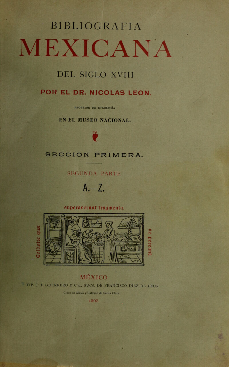 doUíflífe qua: BIBLIOGRAFIA MEXICANA DEL SIGLO XVIII POR EL DR. NICOLAS LEON. PROFESOR DE ETNOLOGÍA EN EL MUSEO NACIONAL. I ■ , SECCION PRIMERA. SKGUNDA PARTK A.-Z. superarerunt traqmenta, MÉXICO TIP. J. I. GUERRERO Y Cía., SUCS. DE FRANCESCO DIAZ DE LEON Cinco de Mayo y Callejón de Santa Clara. nc pereant.