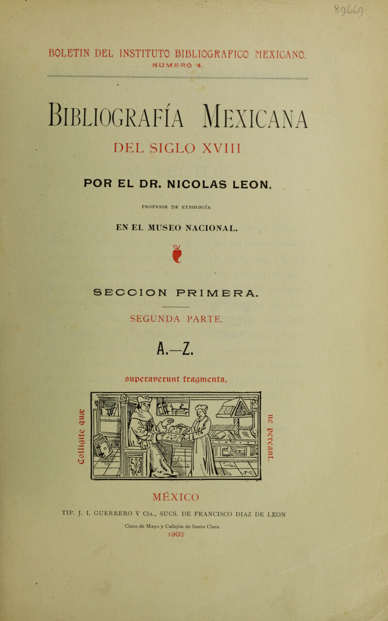 5í9 BOLETIN DEL INSTITUTO BIBLIOGRAFICO MEXICANO. N U VI E RO 4. DEL SIGLO XVIII POR EL DR. NICOLAS LEON. PROFKSOR DE ETNOLOGÍA EN EL MUSEO NACIONAL. I SBCCION PRIMERA. SEGUNDA PARTE. A.-Z. superaverunt tracímenta, MÉXICO TIP. J. I. GUERRERO Y Cf.A., SUCS. DE FRANCISCO DIAZ DE LEON Cinco de Mayo y Callejón de Santa Clara. 1903