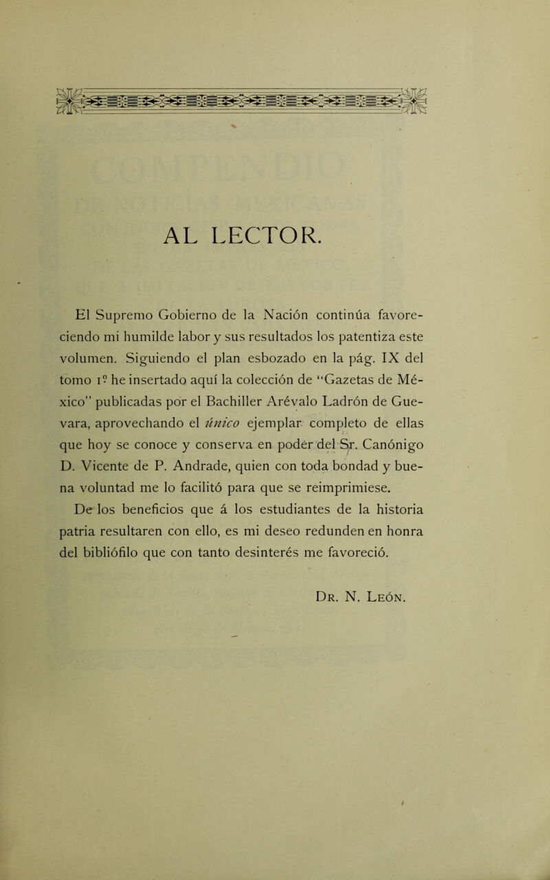 AL LECTOR. El Supremo Gobierno de la Nación continúa favore- ciendo mi humilde labor y sus resultados los patentiza este volumen. Siguiendo el plan esbozado en la pág. IX del tomo I? he insertado aquí la colección de “Gazetas de Mé- xico” publicadas por el Bachiller Arévalo Ladrón de Gue- vara, aprovechando el único ejemplar, completo de ellas que hoy se conoce y conserva en poder del S,r. Canónigo D. Vicente de P. Andrade, quien con toda bondad y bue- na voluntad me lo facilitó para que se reimprimiese. De los beneficios que á los estudiantes de la historia patria resultaren con ello, es mi deseo redunden en honra del bibliófilo que con tanto desinterés me favoreció. Dr. N. León.