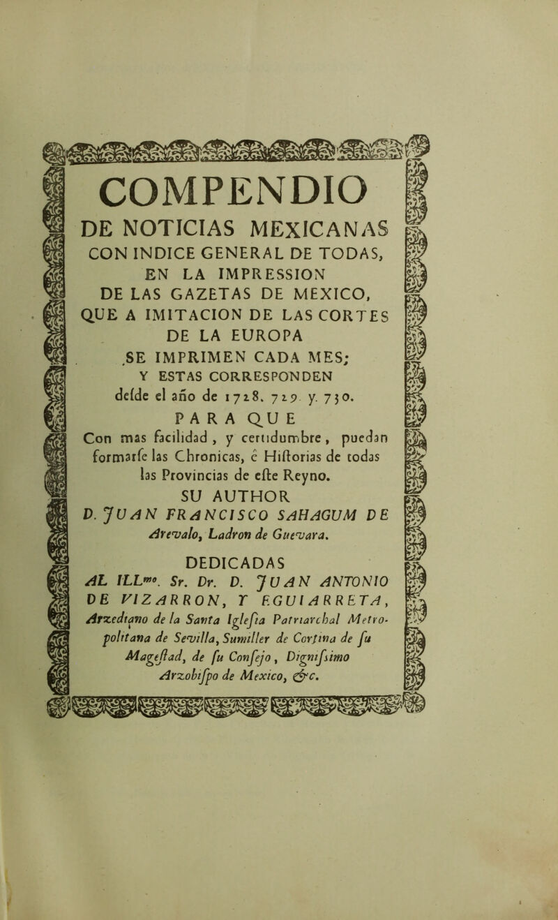 COMPENDIO DE NOTICIAS MEXICANAS CON INDICE GENERAL DE TODAS, EN LA IMPRESSION DE LAS GAZETAS DE MEXICO, QUE A IMITACION DE LAS CORTES DE LA EUROPA SE IMPRIMEN CADA MES; Y ESTAS CORRESPONDEN deíde el año de 1718. 715? y. 750. PARA QU E Con mas facilidad, y certidumbre, puedan formarfe las Chronicas, é Hiftorias de todas las Provincias de efte Reyno. SU AUTHOR D. JUAN FRANCISCO SAHAGUM DE Are'valo, Ladrón de Gueuara, DEDICADAS AL lLL*”o. Sr. Dr. D. JUAN ANTONIO DE PIZARRON, T EGUI ARRETA, Arcediano de la Santa Iglefta Patriavchal Metro- politana de Senjilla^ Sumiller de Corjwa de fu Magtjlad, de fu Confejo, Digmfimo Arzohifpo de México, ^'c.