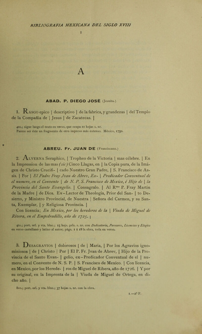 A ABAD. P. DIEGO JOSÉ (Jesuíta.) 1. Rasgo épico j descriptivo | de la fabrica, y grandezas ] del Templo de la Compañía de \ Jesús | de Zacatecas. | 4to.; sigue luego el texto en verso, que ocupa 11 hojas s. nr. Parece ser éste un fragmento de otro impreso más extenso. México, 1750. ABREU. Fr. JUAN DE (Franciscano.) 2. A-LVERNA Seraphico, | Tropheo de la Victoria ] mas célebre. [ En la Impression de las mas (sic) Cinco Llagas, en | la Copia pura, de la Imá- gen de Christo Crucifi- | cado Nuestro Gran Padre, | S. Francisco de As- sis. I Por I El Padre Fray Jvan de Abrev, Ex- | Predicador Conventual de el numero, en el Convento j de N. P. S. Francisco de México, é Hijo de \ la Provincia del Santo Evangelio. \ Conságralo. | Al R*® P. P'ray Martin de la Madre | de Dios. Ex-Lector de Theologia, Prior del San- | to De- sierto, y Ministro Provincial, de Nuestra | Señora del Carmen, y su San- ta, Exemplar, | y Religiosa Provincia. ¡ Con licencia; En México, por los herederos de la | Viuda de Miguel de Rivera, e7t el Empcdradillo, año de iJBp. \ 4to.; port. orí. y vta. bine.; 15 hojs. prls. s. nr. con Dedicatoria, Pareceres, Licencias y Elogios en verso castellano y latino al autor; págs. i á 18 la obra, toda en verso. 3. Desagravios | dolorosos | de j Maria, | Por los Agravios igno- miniosos 1 de I Christo ¡ Por | El P. Fr. Jvan de Abrev, | Hijo de la Pro- vincia de el Santo Evan- | gelio, ex-Predicador Conventual de el [ nu- mero, en el Convento de N. S. P. | S. Francisco de México. ] Con licencia, en México, por los Herede- | ros de Miguel de Ribera, año de 1726. | Ypor su original, en la Imprenta de la | Viuda de Miguel de Ortega, en di- cho año. 1 8vo.; port. orí. y vta. bine.; 37 hojas s. nr. con la obra. I.—2^? P.