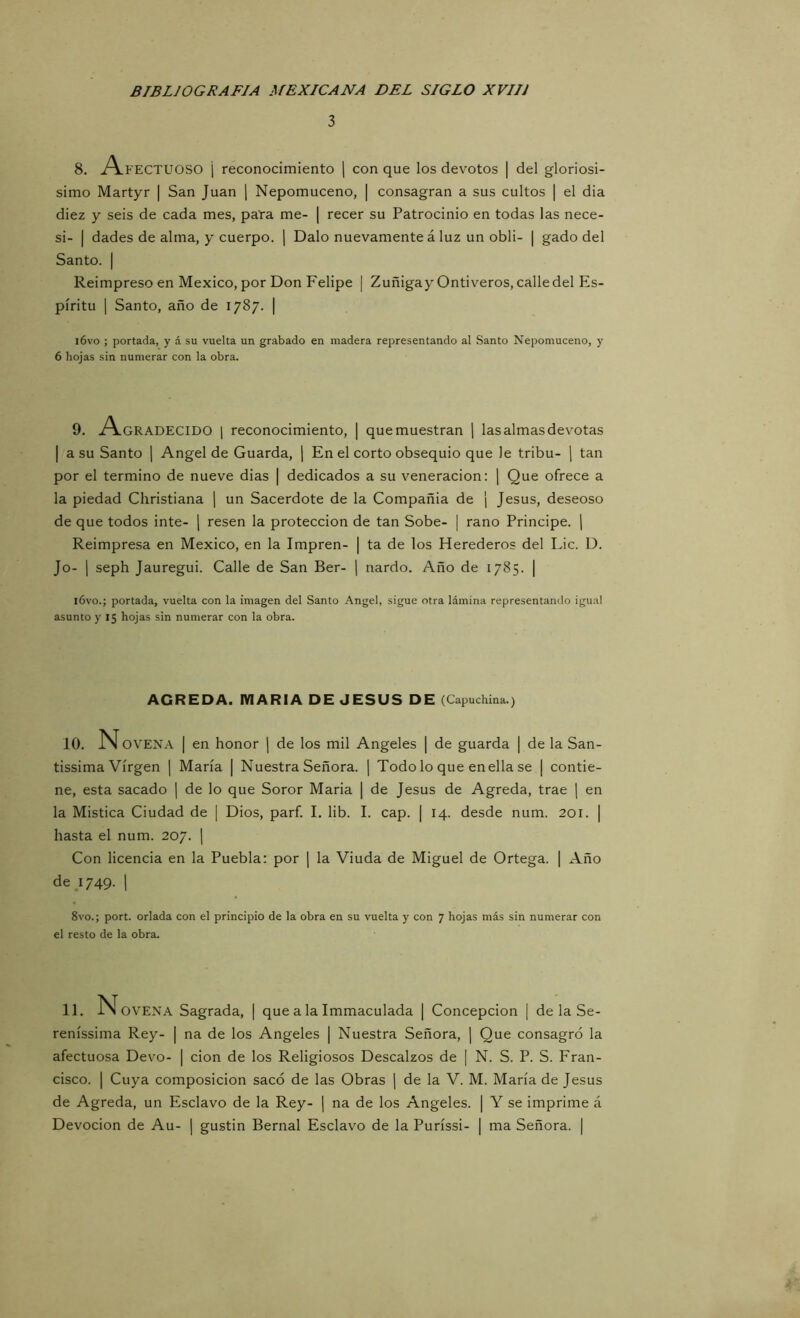 3 8. A FECTUOSO i reconocimiento | con que los devotos | del gloriosí- simo Martyr | San Juan [ Nepomuceno, | consagran a sus cultos | el dia diez y seis de cada mes, para me- | recer su Patrocinio en todas las nece- si- I dades de alma, y cuerpo, j Dalo nuevamente á luz un obli- | gado del Santo. I Reimpreso en México, por Don Felipe | Zuñigay Ontiveros, calle del Es- píritu I Santo, año de 1787. | i6vo ; portada, y á su vuelta un grabado en madera representando al Santo Nepomuceno, y 6 hojas sin numerar con la obra. 9. A-GRADECIDO 1 reconocimiento, | que muestran ] las almas devotas I a su Santo ¡ Angel de Guarda, j En el corto obsequio que le tribu- ) tan por el termino de nueve dias | dedicados a su veneración: j Que ofrece a la piedad Cliristiana ] un Sacerdote de la Compañía de | Jesús, deseoso de que todos inte- | resen la protección de tan Sobe- | rano Principe. | Reimpresa en México, en la Impren- | ta de los Herederos del Lie. D. Jo- 1 seph Jauregui. Calle de San Ber- ] nardo. Año de 1785. | i6vo.; portada, vuelta con la imagen del Santo Angel, sigue otra lámina representando igual asunto y 15 hojas sin numerar con la obra. AGREDA. MARIA DE JESUS DE (Capuchina.) 10. N OVENA I en honor ¡ de los mil Angeles | de guarda | de la San- tissima Virgen | María | Nuestra Señora. | Todo lo que en ella se ¡ contie- ne, esta sacado | de lo que Soror Maria | de Jesús de Agreda, trae | en la Mística Ciudad de | Dios, parf. I. lib. I. cap. | 14. desde num. 201. | hasta el num. 207. j Con licencia en la Puebla: por \ la Viuda de Miguel de Ortega. | Año de; 749. 1 8vo.; port. orlada con el principio de la obra en su vuelta y con 7 hojas más sin numerar con el resto de la obra. 11. N OVENA Sagrada, | que a la Immaculada | Concepción | de la Se- reníssima Rey- | na de los Angeles | Nuestra Señora, | Que consagró la afectuosa Devo- | don de los Religiosos Descalzos de | N. S. P. S. Fran- cisco. I Cuya composición sacó de las Obras ] de la V. M. María de Jesús de Agreda, un Esclavo de la Rey- ] na de los Angeles. | Y se imprime á Devoción de Au- j gustin Bernal Esclavo de la Puríssi- | ma Señora. |