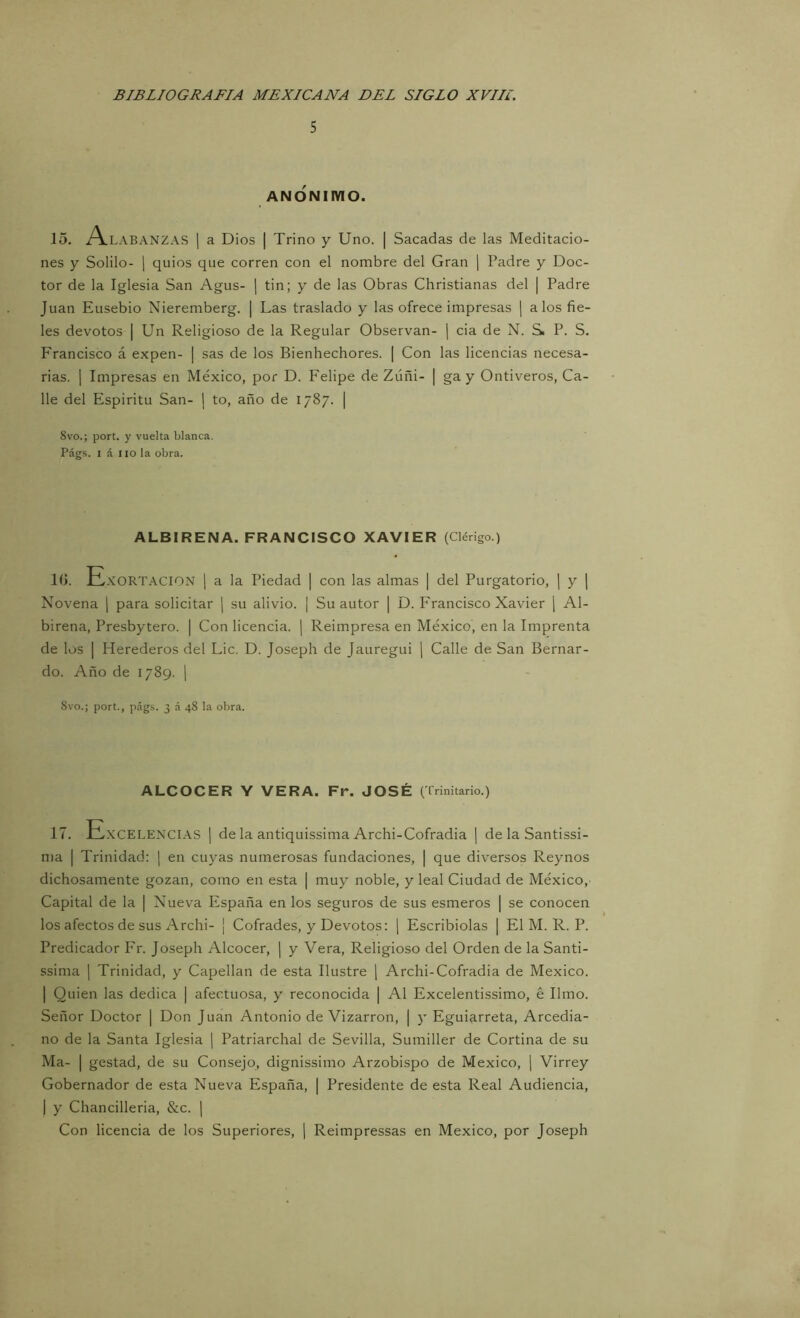 5 ANÓNIMO. 15. A.LABANZAS ] a Dios I Trino y Uno. | Sacadas de las Meditacio- nes y Solilo- 1 quios que corren con el nombre del Gran | Padre y Doc- tor de la Iglesia San Agus- j tin; y de las Obras Christianas del | Padre Juan Ensebio Nieremberg. | Las traslado y las ofrece impresas | a los fie- les devotos I Un Religioso de la Regular Observan- j cia de N. Si P. S. F'rancisco á expen- | sas de los Bienhechores. | Con las licencias necesa- rias. 1 Impresas en México, por D. Felipe de Zúñi- | ga y Ontiveros, Ca- lle del Espíritu San- \ to, año de 1787. | 8vo.; port. y vuelta blanca. Págs. I á lio la obra. ALBIRENA. FRANCISCO XAVIER (Clérigo.) 10. E.s:ort.\CION | a la Piedad | con las almas | del Purgatorio, | y ( Novena | para solicitar | su alivio. | Su autor | D. Francisco Xavier ¡ Al- birena, Presbytero. | Con licencia. | Reimpresa en México, en la Imprenta de los I Herederos del Lie. D. Joseph de Jauregui ¡ Calle de San Bernar- do. Año de 1789. 1 8vo.; port., pág.s. 3 á 48 la obra. ALCOCER Y VERA. Fr. JOSÉ (Trinitario.) 17. Excelencias | déla antiquissima Archi-Cofradia | de la Santissi- ma I Trinidad: | en cuyas numerosas fundaciones, | que diversos Reynos dichosamente gozan, como en esta | muy noble, y leal Ciudad de México,- Capital de la | Nueva España en los seguros de sus esmeros | se conocen los afectos de sus Archi- ¡ Cofrades, y Devotos: ¡ Escribiólas | El M. R. P. Predicador Fr. Joseph Alcocer, ¡ y Vera, Religioso del Orden de la Santi- ssima I Trinidad, y Capellán de esta Ilustre \ Archi-Cofradia de México. I Quien las dedica | afectuosa, y reconocida | Al Excelentissimo, é limo. Señor Doctor | Don Juan Antonio de Vizarron, j y Eguiarreta, Arcedia- no de la Santa Iglesia | Patriarchal de Sevilla, Sumiller de Cortina de su Ma- I gestad, de su Consejo, dignissimo Arzobispo de México, ¡ Virrey Gobernador de esta Nueva España, | Presidente de esta Real Audiencia, I y Chancilleria, &c. | Con licencia de ios Superiores, j Reimpressas en México, por Joseph
