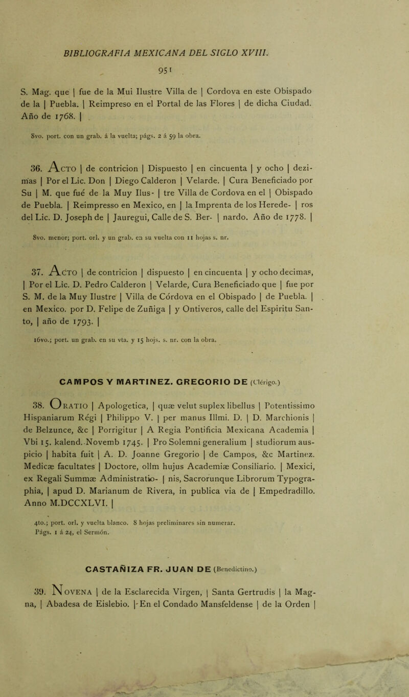 951 S. Mag. que ] fue de la Mui Ilustre Villa de j Cordova en este Obispado de la I Puebla. ¡ Reimpreso en el Portal de las Flores j de dicha Ciudad. Año de 1768. I 8vo. port. con un grab. á la vuelta; págs. 2 á 59 la obra. 36. A.CTO 1 de contrición | Dispuesto | en cincuenta | y ocho | dezi- mas I Por el Lie. Don | Diego Calderón | Velarde. | Cura Beneficiado por Su I M. que fue de la Muy Ilus- | tre Villa de Cordova en el | Obispado de Puebla. | Reimpresso en México, en | la Imprenta de los Herede- | ros del Lie. D. Josephde | Jauregui, Calle de S. Ber- [ nardo. Año de 1778. | 8vo. menor; port. orí. y un grab. en su vuelta con ii hojas s. nr. 37. A.CTO 1 de contrición | dispuesto | en cincuenta | y ocho decima.=, I Por el Lie. D. Pedro Calderón ] Velarde, Cura Beneficiado que | fue por S. M. de la Muy Ilustre | Villa de Cordova en el Obispado | de Puebla. | en México, por D. Felipe de Zuñiga | y Ontiveros, calle del Espíritu San- to, I año de 1793. | i6vo.; port. un grab. en su vta. y 15 hojs. s. nr. con la obra. CAMPOS Y MARTINEZ. GREGORIO DE (Clérigo.) 38. O RATIO I Apologética, | quas velut suplex libellus j Potentissimo Hispaniarum Régi | Philippo V. | per manus Illmi. D. \ D. Marchionis | de Belzunce, &c | Porrigitur | A Regia Pontificia Mexicana Academia | Vbi 15. kalend. Novemb 1745. | Pro Solemni generalium | studiorum aus- picio I habita fuit j A. D. Joanne Gregorio | de Campos, &c Martinttz. Medicae facultates | Doctore, oHm hujus Academiae Consiliario. | Mexici, ex Regali Summae Administratio- ( nis, Sacrorunque Librorum Typogra- phia, I apud D. Marianum de Rivera, in publica via de | Empedradillo. Anno M.DCCXLVI. ] 4to.; port. orí. y vuelta blanco. 8 hojas preliminares sin numerar. Págs. I á 24, el Sermón. CASTAÑIZA FR. JUAN DE (Benedictino.) 30. N OVENA 1 de la Esclarecida Virgen, | Santa Gertrudis | la Mag- na, I Abadesa de Eislebio. j-En el Condado Mansfeldense | de la Orden |