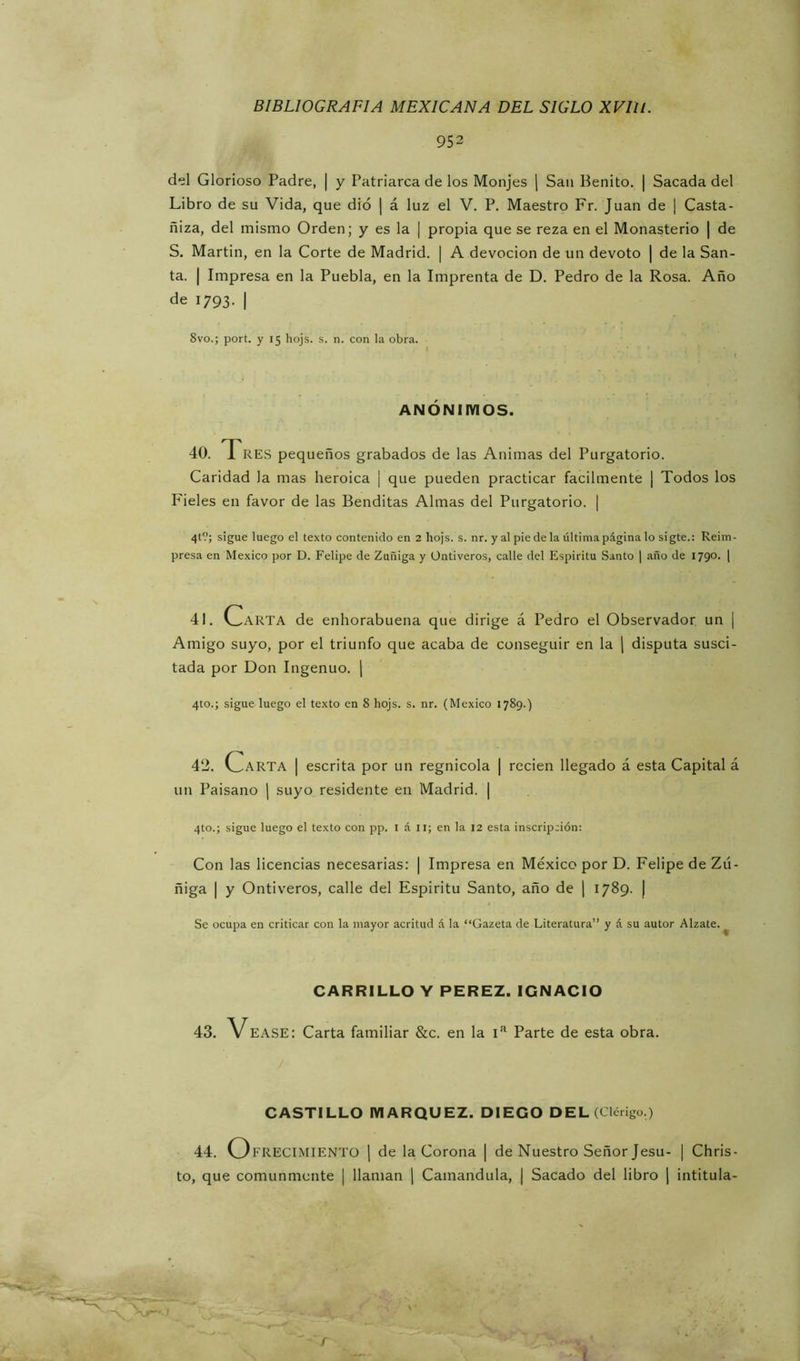 952 del Glorioso Padre, | y Patriarca de los Monjes \ San Benito. | Sacada del Libro de su Vida, que dio | á luz el V. P. Maestro Fr. Juan de ¡ Casta- ñiza, del mismo Orden; y es la | propia que se reza en el Monasterio | de S. Martin, en la Corte de Madrid. | A devoción de un devoto | de la San- ta. I Impresa en la Puebla, en la Imprenta de D. Pedro de la Rosa. Año de 1793. I 8vo.; port. y 15 hojs. s. n. con la obra. ANÓNimOS. 40. Tres pequeños grabados de las Animas del Purgatorio. Caridad la mas heroica | que pueden practicar fácilmente | Todos los Fieles en favor de las Benditas Almas del Purgatorio. | 4t?; sigue luego el texto contenido en 2 hojs. s. nr. y al pie déla última página lo sigte.: Reim- presa en México por D. Felipe de Zuñiga y Üntiveros, calle del Espíritu Santo | año de 1790. | 41. Carta de enhorabuena que dirige á Pedro el Observador un | Amigo suyo, por el triunfo que acaba de conseguir en la j disputa susci- tada por Don Ingenuo. | 4to.; sigue luego el texto en 8 hojs. s. nr. (México 1789.) 42. V^ARTA I escrita por un regnicola | recien llegado á esta Capital á un Paisano | suyo residente en Madrid. | 4to.; sigue luego el texto con pp. i á ii; en la 12 esta inscripción: Con las licencias necesarias: | Impresa en México por D. Felipe de Zú- ñiga I y Ontiveros, calle del Espíritu Santo, año de ] 1789. | Se ocupa en criticar con la mayor acritud á la “Gazeta de Literatura” y á su autor Alzate.^ CARRILLO Y PEREZ. IGNACIO 43. VEASE: Carta familiar &c. en la i’' Parte de esta obra. CASTILLO MARQUEZ. DIEGO DEL (Clérigo.) 44. Ofrecimiento j de la Corona | de Nuestro Señor Jesu- | Chris- to, que comunmente | llaman | Camandula, | Sacado del libro | intitula-