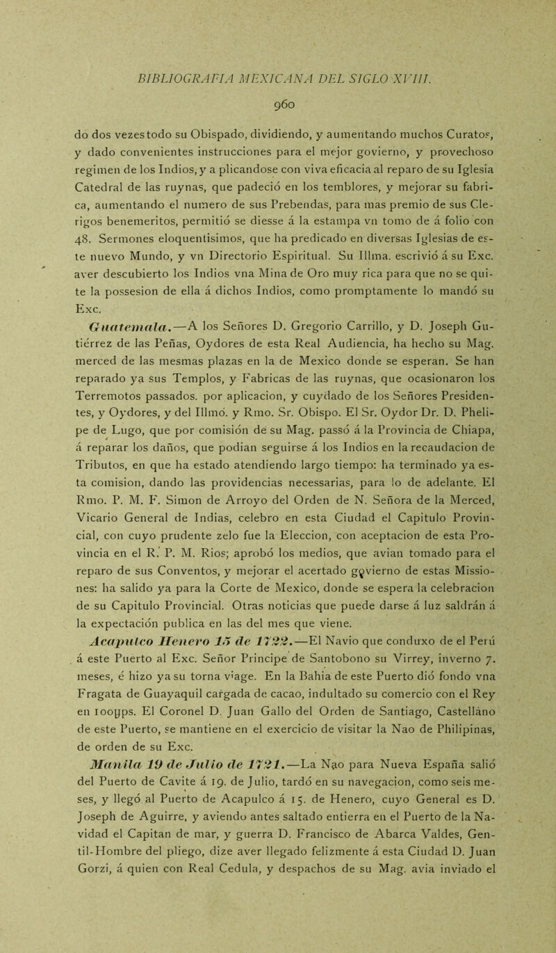 960 do dos vezestodo su Obispado, dividiendo, y aumentando muchos Curatos, y dado convenientes instrucciones para el mejor govierno, y provechoso regimen de los Indios, y a plicandose con viva eficacia al reparo de su Iglesia Catedral de las ruynas, que padeció en los temblores, y mejorar su fabri- ca, aumentando el numero de sus Prebendas, para mas premio de sus Clé- rigos beneméritos, permitió se diesse á la estampa vn tomo de á folio con 48. Sermones eloquentisimos, que ha predicado en diversas Iglesias de es- te nuevo Mundo, y vn Directorio Espiritual. Su Illma. escrivió á su Exc. aver descubierto los Indios vna Mina de Oro muy rica para que no se qui- te la possesion de ella á dichos Indios, como promptamente lo mandó su Exc. GuateinnIa.—A los Señores D. Gregorio Carrillo, y D. Joseph Gu- tiérrez de las Peñas, Oydores de esta Real Audiencia, ha hecho su Mag. merced de las mesmas plazas en la de México donde se esperan. Se han reparado ya sus Templos, y Fabricas de las ruynas, que ocasionaron los Terremotos passados. por aplicación, y cuydado de los Señores Presiden- tes, y Oydores, y del Illmó. y Rmo. Sr. Obispo. El Sr. Oydor Dr. D. Pheli- pe de Lugo, que por comisión de su Mag. passó á la Provincia de Chiapa, á reparar los daños, que podian seguirse á los Indios en la recaudación de Tributos, en que ha estado atendiendo largo tiempo; ha terminado ya es- ta comisión, dando las providencias necessarias, para lo de adelante. El Rmo. P. M. F. Simón de Arroyo del Orden de N. Señora de la Merced, Vicario General de Indias, celebro en esta Ciudad el Capitulo Provin- cial, con cuyo prudente zelo fue la Elección, con aceptación de esta Pro- vincia en el R. P. M. Ríos; aprobó los medios, que avian tomado para el reparo de sus Conventos, y mejorar el acertado govierno de estas Missio- nes: ha salido ya para la Corte de México, donde se espera la celebración de su Capitulo Provincial. Otras noticias que puede darse á luz saldrán á la expectación publica en las del mes que viene. Acapulco llenero de 1722.—El Navio que conduxo de el Perú á este Puerto al Exc. Señor Principe de Santobono su Virrey, invernó 7. meses, é hizo ya su torna v'age. En la Bahia de este Puerto dió fondo vna Fragata de Guayaquil cargada de cacao, indultado su comercio con el Rey en looyps. El Coronel D, Juan Gallo del Orden de Santiago, Castelláno de este Puerto, se mantiene en el exercicio de visitar la Nao de Philipinas, de orden de su Exc. Manila 19 de .Julio de T72Í.—La N40 para Nueva España salió del Puerto de Cavite á 19. de Julio, tardó en su navegación, como seis me- ses, y llegó al Puerto de Acapulco á 15. de Henero, cuyo General es D. Joseph de Aguirre, y aviendo antes saltado entierra en el Puerto de la Na- vidad el Capitán de mar, y guerra D. Francisco de Abarca Valdes, Gen- til-Hombre del pliego, dize aver llegado felizmente á esta Ciudad D. Juan Gorzi, á quien con Real Cédula, y despachos de su Mag. avia inviado el