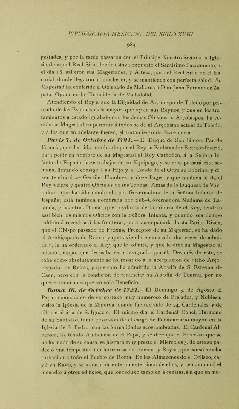 984 gestadas, y por la tarde passaron con el Principe Nuestro Señor á la Igle- sia de aquel Real Sitio donde estava expuesto el Santísimo Sacramento, y el dia 18. salieron sus Magestades, y Alteza, para el Real Sitio de el Es corial, donde llegaron al anochecer, y se mantienen con perfecta salud. Su Magestad ha conferido el Obispado de Mallorca á Don Juan Fernandez Za • pata, Oydor en la Chancilleria de Valladolid. Atendiendo el Rey a que la Dignidad de Arzobispo de Toledo por pri- mado de las Españas es la mayor, que ay en sus Reynos, y que en los tra- tamientos a estado igualado con los demás Obispos, y Ar9obispos, ha ve- nido su Magestad en permitir á todos se de al Arfobispo actual de Toledo, y á los que en adelante fueren, el tratamiento de Excelencia. París 7. de Octubre de 1721. — El Duque de San Simón, Par de Francia, que ha sido nombrado por el Rey su Embaxador Extraordinario, para pedir en nombre de su Magestad al Rey Catholico, á la Señora In- fanta de España, haze trabajar en su Equipage, y se cree passará esta se- mana, llevando consigo á su Hijo y al Conde de el Orge su Sobrino, y di- zen tendrá doze Gentiles Hombres, y doze Pages, y que también le da el Rey veinte y quatro Oficiales de sus Tropas. Amas de la Duquesa de Van- tadour, que ha sido nombrada por Governadora de la Señora Infanta de España; está también nombrada por Sub-Governadora Madama de La- landa, y las otras Damas, que cuydaron de la crianza de el Rey, tendrán assi bien los mismos Oficios con la Señora Infanta, y quando sea tiempo saldrán á recevirla á las fronteras, para acompañarla hasta Paris. Dizen, que el Obispo passado de Frexus, Preceptor de su Magestad, se ha dado el ArobÍ9spado de Reims, y que aviendose excusado dos vezes de admi- tirlo, le ha ordenado el Rey, que lo admita, y que le dixo su Magestad al mismo tiempo, que desseaba ser consagrado por él. Después de esto, se sabe como absolutamente se ha resistido á la acceptacion de dicho Ar90- bispado, de Reims, y que solo ha admitido la Abadía de S. Estevan de Caen, pero con la condición de renunciar su Abadía de Tournu, por no querer tener mas que vn solo Beneficio. Roma 16. de Octubre de 1721.—El Domingo 3. de Agosto, el Papa acompañado de vn cortexo muy numeroso de Prelados, y Nobleza: visitó la Iglesia de la Minerva, donde fue recivido de 24. Cardenales, y de allí passó á la de S. Ignacio El mismo dia el Cardenal Conci, Hermano de su Santidad, tomó possesion de el cargo de Penitenciario mayor en la Iglesia de S. Pedro, con las formalidades acostumbradas. El Cardenal Al- beroni, ha tenido Audiencia de el Papa, y se dize que el Processo que se ha formado de su causa, se juzgará muy presto el Miércoles 3. de este se pa- deció vna tempestad tan horrorosa de truenos, y Rayos, que causó mucha turbación á todo el Pueblo de Roma. En los Almacenes de el Coliseo, ca- yó vn Rayo, y se abrasaron enteramente sinco de ellos, y se comunicó el incendio á otros edificios, que los reduxo también á cenizas, sin que en mu-