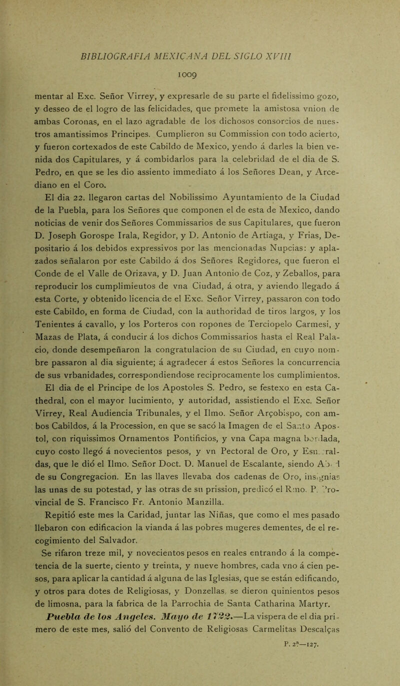 1009 mentar al Exc. Señor Virrey, y expresarle de su parte el fidelissimo gozo, y desseo de el logro de las felicidades, que promete la amistosa vnion de ambas Coronas, en el lazo agradable de los dichosos consorcios de nues- tros amantissimos Principes. Cumplieron su Commission con todo acierto, y fueron cortexados de este Cabildo de México, yendo á darles la bien ve- nida dos Capitulares, y á combidarlos para la celebridad de el dia de S. Pedro, en que se les dio assiento immediato á los Señores Dean, y Arce- diano en el Coro.. El dia 22. llegaron cartas del Nobilissimo Ayuntamiento de la Ciudad de la Puebla, para los Señores que componen el de esta de México, dando noticias de venir dos Señores Commissarios de sus Capitulares, que fueron D. Joseph Gorospe Irala, Regidor, y D. Antonio de Artiaga, y Frias, De- positario á los debidos expressivos por las mencionadas Nupcias: y apla- zados señalaron por este Cabildo á dos Señores Regidores, que fueron el Conde de el Valle de Orizava, y D. Juan Antonio de Coz, y Zeballos, para reproducir los cumplimieutos de vna Ciudad, á otra, y aviendo llegado á esta Corte, y obtenido licencia de el Exc. Señor Virrey, passaron con todo este Cabildo, en forma de Ciudad, con la authoridad de tiros largos, y los Tenientes á cavallo, y los Porteros con ropones de Terciopelo Carmes!, y Mazas de Plata, á conducir á los dichos Commissarios hasta el Real Pala- cio, donde desempeñaron la congratulación de su Ciudad, en cuyo nom- bre passaron al dia siguiente; á agradecer á estos Señores la concurrencia de sus vrbanidades, correspondiéndose reciprocamente los cumplimientos. El dia de el Principe de los Apostóles S. Pedro, se festexo en esta Ca- thedral, con el mayor lucimiento, y autoridad, assistiendo el Exc. Señor Virrey, Real Audiencia Tribunales, y el limo. Señor Arfobispo, con am- bos Cabildos, á la Procession, en que se sacó la Imagen de el Sai'to Apos- to!, con riquissimos Ornamentos Pontificios, y vna Capa magna bordada, cuyo costo llegó á novecientos pesos, y vn Pectoral de Oro, y Esn. raí- das, que le dió el limo. Señor Doct. D. Manuel de Escalante, siendo Ab- d de su Congregación. En las llaves llevaba dos cadenas de Oro, ins.gnias las unas de su potestad, y las otras de su prission, predicó el R:no. P. ’.’ro- vincial de S. Francisco Fr. Antonio Manzilla. Repitió este mes la Caridad, juntar las Niñas, que como el mes pasado llebaron con edificación la vianda á las pobres mugeres dementes, de el re- cogimiento del Salvador. Se rifaron treze mil, y novecientos pesos en reales entrando á la compe- tencia de la suerte, ciento y treinta, y nueve hombres, cada vno á cien pe- sos, para aplicar la cantidad á alguna de las Iglesias, que se están edificando, y otros para dotes de Religiosas, y Donzellas, se dieron quinientos pesos de limosna, para la fabrica de la Parrochia de Santa Catharina Martyr. Puebla de los Angeles. 3Iayo de 1722»—La víspera de el dia pri- mero de este mes, salió del Convento de Religiosas Carmelitas Descaifas P. 2?—127.