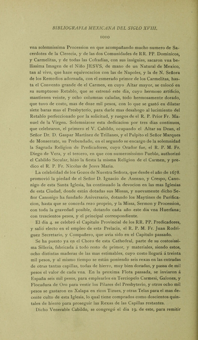 lOIO vna solemnissima Procession en que acompañando mucho numero de Sa- cerdotes de la Clerecía, y de las dos Comunidades de RR. PP. Dominicos, y Carmelitas, y de todas las Cofradías, con sus insignias, sacaron vna be- llissima Imagen de el Niño JESVS, de mano de un Natural de México, tan al vivo, que haze equivocación con las de Ñapóles, y la de N. Señora de los Remedios adornada, con el esmerado primor de los Carmelitas, has- ta el Convento grande de el Carmen, en cuyo Altar mayor, se colocó en su sumptuoso Retablo, que se estrenó este dia, cuyo hermoso ártificio, mantienen veinte, y ocho columnas caladas, todo hermosamente dorado, que tuvo de costo, mas de doze mil pesos, con lo que se gastó en dilatar siete baras mas el Presbyterio, para darle mas desahogo al lucimiento del Retablo perfeccionado por la solicitud, y ruegos de el R. P. Prior Fr. Ma- nuel de la Virgen. Solemnizóse esta dedicación por tres dias continuos, que celebraron, el primero el V. Cabildo, ocupando el Altar su Dean, el Señor Dr. D. Gaspar Martínez de Trillanes, y el Pulpito el Señor Marques de Monserrate, su Prebendado, en el segundo se encargo de la solemnidad la Sagrada Religión de Predicadores, cuyo Orador fue, el R. P. M. Fr. Diego de Vera, y el tercero, en que con numerosissimo Pueblo, authorizó el Cabildo Secular, hizo la fiesta la misma Religión de el Carmen, y pre- dico el R. P. Fr. Nicolás de Jesvs Maria. La celebridad de los Gozos de Nuestra Señora, que desde el año de 1678. promovió la piedad de el Señor D. Ignacio de Asenxo, y Crespo, Canó- nigo de esta Santa Iglesia, ha continuado la devoción en las mas Iglesias de esta Ciudad, donde están dotadas sus Missas, y nuevamente dicho Se- ñor Canónigo ha fundado Aniversario, dotando los Maytines de Purifica- ción, hasta que se conceda rezo proprio, y la Missa, Sermón y Procession, con toda la gravedad posible, dotando cada año este dia vna Huérfana; con trescientos pesos, y el principal correspondiente. El dia 4. se celebró el Capitulo Provincial de los RR. PP. Predicadores, y salió electo en el empleo de esta Prelacia, el R. P. M. Fr. Juan Rodrí- guez Secretario, y Compañero, que avia sido en el Capitulo passado. Se ha puesto ya en el Choro de esta Cathedral, parte de su costosissi- ma Sillería, fabricada á todo resto de primor, y materiales, siendo estos, ocho distintas maderas de las mas estimables, cuyo costo llegará á treinta mil pesos, y al mismo tiempo se están poniendo seis rexas en las entradas de otras tantas capillas, todas de hierro, muy bien doradas, y passa de mil pesos el valor de cada vna. En la próxima Flota passada, se inviaron á España seis mil pesos, para emplearlos en Terciopelo Carmes!, Galones, y Flocadura de Oro para vestir los Pilares del Presbyterio, y otros ocho mil pesos se gastaron en Xalapa en ricos Tizues, y otras Telas para el mas de- cente culto de esta Iglesia, lo qual tiene comprados como doscientos quin- tales de hierro para proseguir las Rexas de las Capillas restantes.