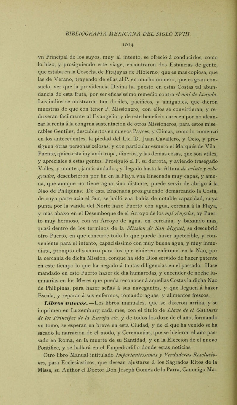 1014 vn Principal de los suyos, muy al intento, se ofreció á conducirlos, como lo hizo, y prosiguiendo este viage, encontraron dos Estancias de gente, que estaba en la Cosecha de Pitajayas de Hibierno; que es mas copiosa, que las de Verano, trayendo de ellas al P. en mucho numero, que es gran con- suelo, ver que la providencia Divina ha puesto en estas Costas tal abun- dancia de esta fruta, por ser eficasissimo remedio contra el mal de Loaiida. Los indios se mostraron tan dóciles, pacíficos, y amigables, que dieron muestras de que con tener P. Missionero, con ellos se convirtieran, y re- duxeran fácilmente al Evangelio, y de este beneficio carecen por no alcan- zar la renta á la congrua sustentación de otros Missioneros, para estos mise - rabies Gentiles, descubiertos en nuevos Payses, y Climas, como lo comenzó en los antecedentes, la piedad del Lie. D. Juan Cavallero, y Ocio, y pro- siguen otras personas zelosas, y con particular esmero el Marqués de Vila- Puente, quien esta inyiando ropa, dineros, y las demas cosas, que son vtiles, y aprecíales á estas gentes. Prosiguió el P. su derrota, y aviendo trasegado Valles, y montes, jamás andados, y llegado hasta la Altura de veinte y ocho grados, descubrieron por fin en la Playa vna Ensenada muy capaz, y ame- na, que aunque no tiene agua sino distante, puede servir de abrigo á la Nao de Philipinas. De esta Ensenada prosiguiendo demarcando la Costa, de cuya parte azia el Sur, se halló vna bahia de notable capacidad, cuya punta por la vanda del Norte haze Puerto con agua, cercana á la Playa, y mas abaxo en el Desemboque de el Arroyo de los vi^l Angeles, ay Puer- to muy hermoso, con vn Arroyo de agua, en cercanía, y baxando mas, quasi dentro de los términos de la Mission de San Miguel, se descubrió otro Puerto, en que concurre todo lo que puede hazer apetecible, y con- veniente para el intento, capacisissimo con muy buena agua, y muy inme- diata, prompto el socorro para los que vinieren enfermos en la Nao, por la cercanía de dicha Mission, conque ha sido Dios servido de hazer patente en este tiempo lo que ha negado á tantas diligencias en el passado. Hase mandado en este Puerto hazer de dia humaredas, y encender de noche lu- minarias en los Meses que pueda reconocer á aquellas Costas la dicha Nao de Philipinas, para hazer señas' á sus navegantes, y que lleguen á hazer Escala, y reparar á sus enfermos, tomando aguas, y alimentos frescos. Libros nuevos.—Los libros manuales, que se dixeron arriba, y se imprimen en Luxemburg cada mes, con el titulo de Llave de el Gavinete de los Principes de la Europa etc. y de todos los doze de el año, formando vn tomo, se esperan en breve en esta Ciudad, y de el que ha venido se ha sacado la narración de el modo, y Ceremonias, que se hizieron el año pas- sado en Roma, en la muerte de su Santidad, y en la Elección de el nuevo Pontífice, y se hallará en el Empedradillo donde estas noticias. Otro libro Manual intitulado Importantissimas y Verdaderas Resaludo^ nes, para Ecclesiasticos, que desean ajustarse á los Sagrados Ritos de la Missa, su Author el Doctor Don Joseph Gómez de la Parra, Canónigo Ma-