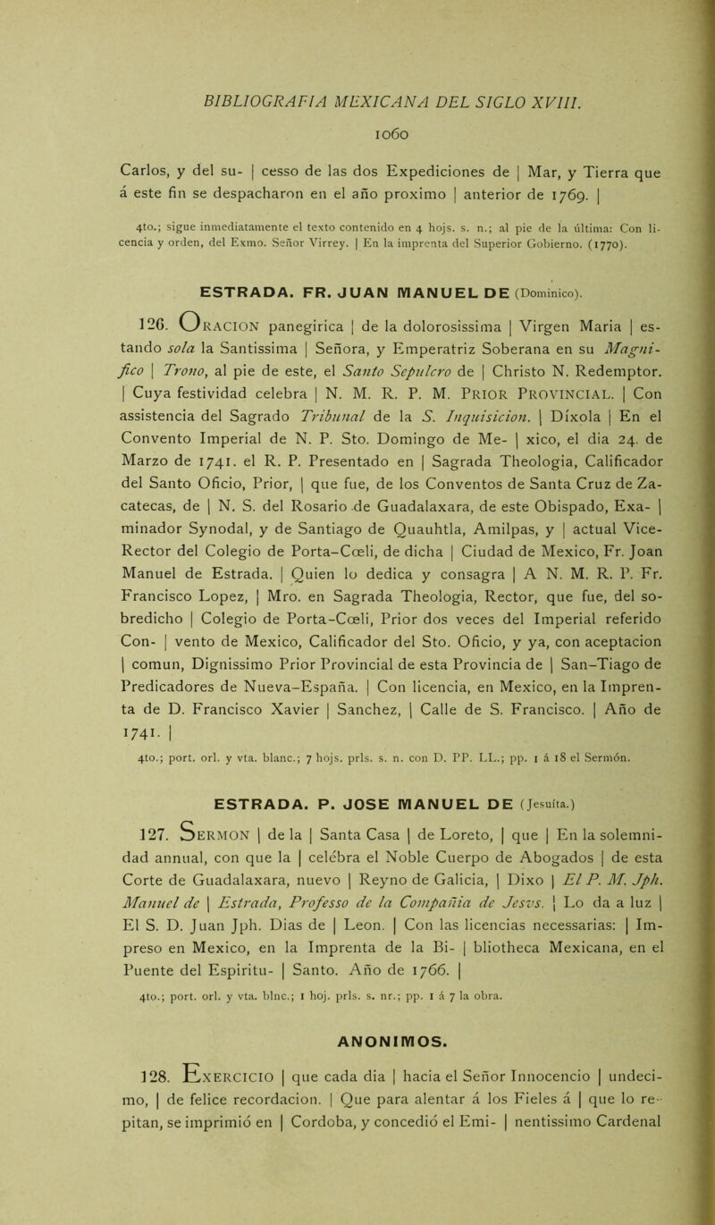 1060 Carlos, y del su- | cesso de las dos Expediciones de | Mar, y Tierra que á este fin se despacharon en el año próximo | anterior de 1769. | 4to.; sigue inmediatamente el texto contenido en 4 hojs. s. n.; al pie de la última: Con li- cencia y orden, del Exmo. Señor Virrey. | En la imprenta del Superior Gobierno. (1770). ESTRADA. FR. JUAN IVIANUEL DE (Dominico). 12G. Oración panegirica I de la dolorosissima ] Virgen Maria | es- tando sola la Santissima | Señora, y Emperatriz Soberana en su Magni- fico \ Trono, al pie de este, el Santo Sepulcro de | Christo N. Redemptor. I Cuya festividad celebra | N. M. R. P. M. Prior Provincial. | Con assistencia del Sagrado Tribunal de la S. Inquisición, j Díxola | En el Convento Imperial de N. P. Sto. Domingo de Me- | xico, el dia 24. de Marzo de 1741. el R. P. Presentado en | Sagrada Theologia, Calificador del Santo Oficio, Prior, | que fue, de los Conventos de Santa Cruz de Za- catecas, de 1 N. S. del Rosario de Guadalaxara, de este Obispado, Exa- ¡ minador Synodal, y de Santiago de Quauhtla, Amilpas, y | actual Vice- Rector del Colegio de Porta-Coeli, de dicha | Ciudad de México, Fr. Joan Manuel de Estrada. | Quien lo dedica y consagra | A N. M. R. P. Fr. Francisco López, | Mro. en Sagrada Theologia, Rector, que fue, del so- bredicho I Colegio de Porta-Coeli, Prior dos veces del Imperial referido Con- I vento de México, Calificador del Sto. Oficio, y ya, con aceptación 1 común, Dignissimo Prior Provincial de esta Provincia de ¡ San-Tiago de Predicadores de Nueva-España. | Con licencia, en México, en la Impren- ta de D. Francisco Xavier | Sánchez, j Calle de S. Francisco. ¡ Año de 1741. ] 4to.; port. orí. y vta. blanc.; 7 hojs. prls. s. n. con D. PP. LL.; pp. i á 18 el Sermón. ESTRADA. P. JOSE MANUEL DE (Jesuíta.) 127. Sermón j de la | Santa Casa j de Loreto, | que | En la solemni- dad annual, con que la | celebra el Noble Cuerpo de Abogados | de esta Corte de Guadalaxara, nuevo j Reyno de Galicia, | Dixo | El P. M. Jph. Manuel de j Estrada, Profes so de la Conipañia de Jesvs. ' Lo da a luz \ El S. D. Juan Jph. Dias de | León. | Con las licencias necessarias; | Im- preso en México, en la Imprenta de la Bi- | bliotheca Mexicana, en el Puente del Espíritu- | Santo. Año de 1766. | 4to.; port. orí. y vta. bine.; i hoj. prls. s. nr.; pp. l á 7 la obra. ANONIMOS. 128. Exercicio i que cada dia | hacia el Señor Innocencio | undéci- mo, I de felice recordación. | Que para alentar á los Fieles á ¡ que lo re-