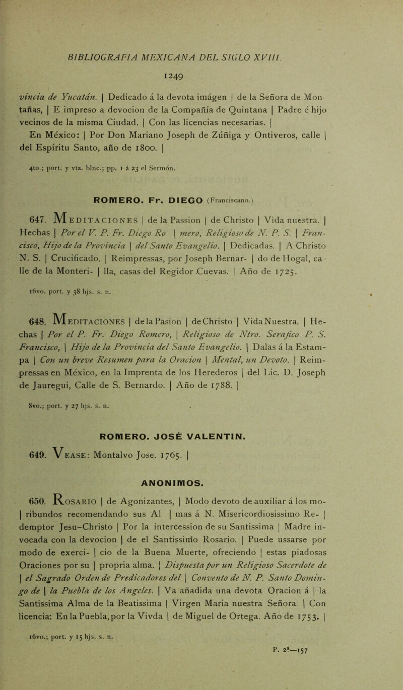 1249 viñeta de Yucatán. | Dedicado á la devota imágen | de la Señora de Mon tañas, I E impreso a devoción de la Compañía de Quintana | Padre é hijo vecinos de la misma Ciudad. | Con las licencias necesarias. | En México: | Por Don Mariano Joseph de Zúñiga y Ontiveros, calle ( del Espíritu Santo, año de 1800. | 4to,; port. y vta. bine.; pp. r á 23 el Sermón. ROMERO. Fr. DIEGO (Franciscano.) 647. M EDITACIONES | de la Passion | de Christo | Vida nuestra. | Hechas | Por el V. P. Fr. Diego Ro ¡ mero. Religioso de N. P. S. \ Fran- cisco, Hijo de la Provincia \ del Santo Evangelio. \ Dedicadas. | A Christo N, S. I Crucificado. | Reimpressas, por Joseph Bernar- \ do de Hogal, ca lie de la Monteri- | lia, casas del Regidor .Cuevas. | Año de 1725. l6vo. port. y 38 hjs. s. n. 648. M EDITACIONES | delaPasion | deChristo | VidaNuestra. | He- chas I Por el P. Fr. Diego Romero, \ Religioso de Ntro. Serajico P. S. Francisco, j Hijo de la Provincia del Santo Evangelio, j Dalas á la Estam- pa 1 Con un breve Resumen para la Oración | Mental, un Devoto. \ Reim- pressas en México, en la Imprenta de los Herederos j del Lie. D. Joseph de Jauregui, Calle de S. Bernardo. | Año de 1788. | 8vo.; port. y 27 hjs. s. n. ROMERO. JOSÉ VALENTIN. 649. Vease: Montalvo José. 1765. | ANONIMOS. 650. Rosario j de Agonizantes, 1 Modo devoto de auxiliar á los mo- I ribundos recomendando sus Al | mas á N. Misericordiosissimo Re- | demptor Jesu-Christo ] Por la intercession de su Santissima | Madre in- vocada con la devoción | de el Santissirrio Rosario. ( Puede ussarse por modo de exerci- ¡ ció de la Buena Muerte, ofreciendo ¡ estas piadosas Oraciones por su | propria alma. | Dispuesta por un Religioso Sacerdote de I el Sagrado Orden de Predicadores del ] Convento de N. P. Santo Domin- go de I la Puebla de los Angeles. \ Va añadida una devota Oración á | la Santissima Alma de la Beatissima j Virgen Maria nuestra Señora. [ Con licencia: En la Puebla, por la Vivda | de Miguel de Ortega. Año de 1753. | i6vo.; port. y 15 hjs. s. n. P. 2?—157