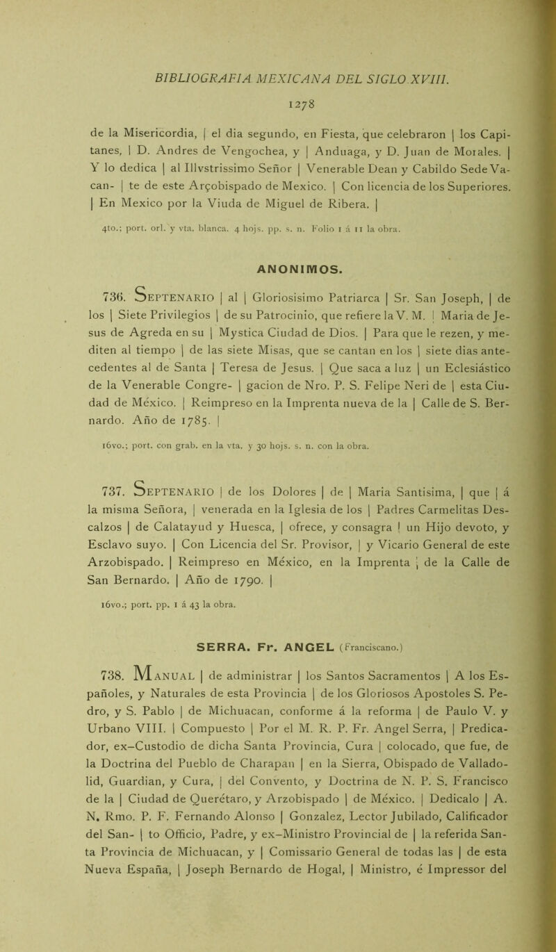 1278 de la Misericordia, | el dia segundo, en Fiesta, que celebraron | los Capi- tanes, I D. Andrés de Vengochea, y | Anduaga, y D. Juan de Mótales. | Y lo dedica | al Illvstrissimo Señor | Venerable Dean y Cabildo Sede Va- can- I te de este Ai'9obispado de México. | Con licencia de los Superiores. I En México por la Viuda de Miguel de Ribera. ] 4to.; port. orí. y vta. blanca. 4 hojs. pp. s. n. Folio i á il la obra. ANONIMOS. 73(>. Septenario | al j Gloriosísimo Patriarca | Sr. San Joseph, | de los 1 Siete Privilegios j de su Patrocinio, que refiere la V. M. | Maria de Je- sús de Agreda en su | Mystica Ciudad de Dios. | Para que le rezen, y me- diten al tiempo ( de las siete Misas, que se cantan en los | siete dias ante- cedentes al de Santa | Teresa de Jesús. ¡ Que saca a luz j un Eclesiástico de la Venerable Congre- j gacion de Nro. P. S. Felipe Neri de \ esta Ciu- dad de México. | Reimpreso en la Imprenta nueva de la | Calle de S. Ber- nardo. Año de 1785. I l6vo.; port. con grab. en la vta. y 30 hojs. s. n. con la obra. 737. Septenario i de los Dolores | de ] Maria Santísima, | que | á la misma Señora, | venerada en la Iglesia de los j Padres Carmelitas Des- calzos I de Calatayud y Huesca, | ofrece, y consagra \ un Hijo devoto, y Esclavo suyo. | Con Licencia del Sr. Provisor, | y Vicario General de este Arzobispado. | Reimpreso en México, en la Imprenta | de la Calle de San Bernardo, | Año de 1790. | l6vo.; port. pp. I á 43 la obra. SERRA. Fr. ANGEL (Franciscano.) 738. M ANUAL I de administrar | los Santos Sacramentos 1 A los Es- pañoles, y Naturales de esta Provincia \ de los Gloriosos Apostóles S. Pe- dro, y S. Pablo I de Michuacan, conforme á la reforma | de Paulo V. y Urbano VIH. 1 Compuesto ] Por el M. R. P. Fr. Angel Serra, | Predica- dor, ex-Custodio de dicha Santa Provincia, Cura | colocado, que fue, de la Doctrina del Pueblo de Charapan | en la Sierra, Obispado de Vallado- lid, Guardian, y Cura, j del Convento, y Doctrina de N. P. S. Francisco de la I Ciudad de Querétaro, y Arzobispado ] de México. | Dedícalo j A. N. Rmo. P, F. Fernando Alonso | González, Lector Jubilado, Calificador del San- | to Officio, Padre, y ex-Ministro Provincial de | la referida San- ta Provincia de Michuacan, y | Comissario General de todas las | de esta