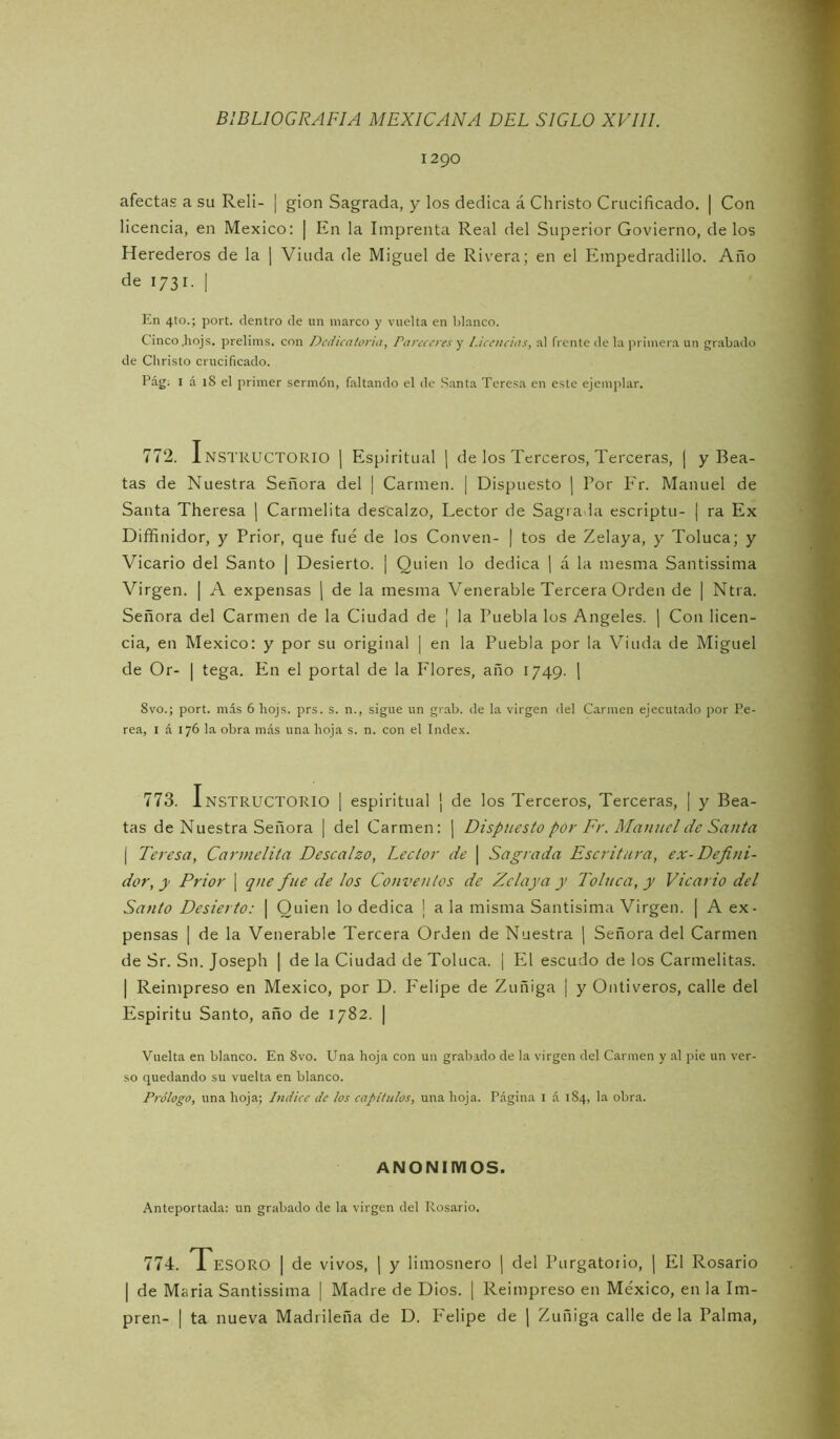 1290 afectas a su Reli- | gion Sagrada, y los dedica á Christo Crucificado. | Con licencia, en México: | En la Imprenta Real del Superior Govierno, délos Herederos de la ] Viuda de Miguel de Rivera; en el Einpedradillo. Año de 1731. I En 4to.; port. dentro de un marco y vuelta en blanco. Cinco .hojs. preliins. con Dedicatoria, Pareceres 'j Licencias, al frente de la primera un grabado de Christo crucificado. Pág; I á 18 el primer sermón, faltando el de Santa Teresa en este ejemplar. 772. InstructoRIO | Espiritual \ de los Terceros, Terceras, j y Bea- tas de Nuestra Señora del | Carmen. [ Dispuesto | Por P'r. Manuel de Santa Theresa | Carmelita descalzo. Lector de Sagra ia escriptu- | ra Ex Diffinidor, y Prior, que fue de los Conven- | tos de Zelaya, y Toluca; y Vicario del Santo | Desierto. | Quien lo dedica \ á la mesma Santissima Virgen. | A expensas j de la mesma Venerable Tercera Orden de | Ntra. Señora del Carmen de la Ciudad de ¡ la Puebla los Angeles. ¡ Con licen- cia, en México: y por su original | en la Puebla por la Viuda de Miguel de Or- I tega. En el portal de la P'lores, año 1749. 1 8vo.; port. más 6 hojs. prs. s. n., sigue un grab. de la virgen del Carmen ejecutado por Pe- rea, I á 176 la obra más una hoja s. n. con el Index. 773. Instructorio ] espiritual \ de los Terceros, Terceras, [ y Bea- tas de Nuestra Señora | del Carmen: | Dispuesto por Fr. Mautielde Santa I Teresa, Carmelita Descalzo, Lector de \ Sagrada Escritura, ex-Defini- dor, y Prior \ qne fue de los Conventos de Zelaya y Toluca, y Vicario del Santo Desierto: | Quien lo dedica I a la misma Santisima Virgen. | A ex- pensas 1 de la Venerable Tercera Orden de Nuestra \ Señora del Carmen de Sr. Sn. Joseph | de la Ciudad de Toluca. | El escudo de los Carmelitas. I Reimpreso en México, por D. Felipe de Zuñiga | y Ontiveros, calle del Espíritu Santo, año de 1782. | Vuelta en blanco. En 8vo. Una hoja con un grabado de la virgen del Carmen y .al pie un ver- so quedando su vuelta en blanco. Prólogo, una hoja; Indice de los capítulos, una hoja. Página i á 184, la obra. ANONIMOS. Anteportada: un grabado de la virgen del Rosario. 774. Tesoro | de vivos, ] y limosnero ¡ del Purgatorio, ¡ El Rosario I de Mciria Santissima | Madre de Dios. [ Reimpreso en México, en la Im- pren- \ ta nueva Madrileña de D. PTlipe de ] Zuñiga calle déla Palma,