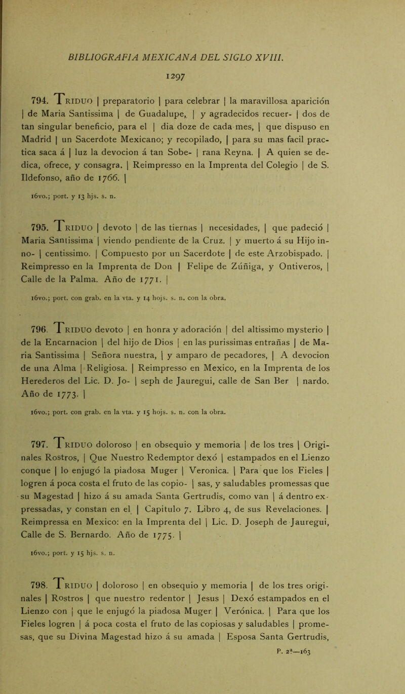 1297 794. Triduo | preparatorio | para celebrar ¡ la maravillosa aparición I de Maria Santissima j de Guadalupe, | y agradecidos recuer- | dos de tan singular beneficio, para el | dia doze de cada mes, j que dispuso en Madrid | un Sacerdote Mexicano; y recopilado, | para su mas fácil prac- tica saca á | luz la devoción á tan Sobe- | rana Reyna. | A quien se de- dica, ofrece, y consagra. | Reimpresso en la Imprenta del Colegio | de S. Ildefonso, año de 1766. | i6vo.; port. y 13 hjs. s. n. 795. 1 RIDUO I devoto | de las tiernas 1 necesidades, | que padeció | Maria Saniissima | viendo pendiente de la Cruz. | y muerto á su Hijo in- no- 1 centissimo. | Compuesto por un Sacerdote | de este Arzobispado. | Reimpresso en la Imprenta de Don | Felipe de Zúñiga, y Ontiveros, ] Calle de la Palma. Año de 1771. | i6vo.; port. con grab. en la vta. y 14 hojs. s. n. con la obra. 796. 1 RIDUO devoto | en honra y adoración | del altissimo mysterio | de la Encarnación [ del hijo de Dios | en las purissimas entrañas ) de Ma- ria Santissima | Señora nuestra, ] y amparo de pecadores, | A devoción de una Alma | Religiosa. | Reimpresso en México, en la Imprenta de los Herederos del Lie. D. Jo- j seph de Jauregui, calle de San Ber \ nardo. Año de 1773. 1 i6vo.; port. con grab. en la vta. y 15 hojs. s. n. con la obra. 797. 1 RIDUO doloroso | en obsequio y memoria | de los tres j Origi- nales Rostros, I Que Nuestro Redemptor dexó ] estampados en el Lienzo conque | lo enjugó la piadosa Muger \ Verónica, j Para que los Fieles | logren á poca costa el fruto de las copio- ¡ sas, y saludables promessas que su Magestad | hizo á su amada Santa Gertrudis, como van j á dentro ex- pressadas, y constan en el | Capitulo 7. Libro 4, de sus Revelaciones. | Reimpressa en México; en la Imprenta del 1 Lie. D. Joseph de Jauregui, Calle de S. Bernardo. Año de 1775. | l6vo.; port. y 15 hjs. s. n. 798. Triduo | doloroso | en obsequio y memoria | de los tres origi- nales I Rostros I que nuestro redentor \ Jesús | Dexó estampados en el Lienzo con | que le enjugó la piadosa Muger | Verónica. \ Para que los Fieles logren | á poca costa el fruto de las copiosas y saludables | prome- sas, que su Divina Magestad hizo á su amada [ Esposa Santa Gertrudis, P. 2?—163