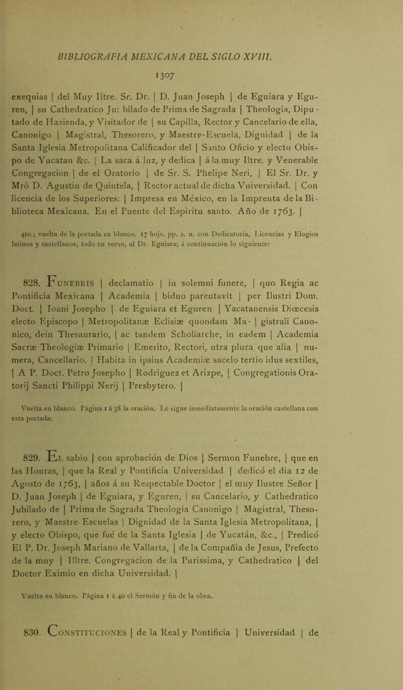 1307 exequias | del Muy Iltre. Sr. Dr. | D. Juan Joseph j de Eguiara y Egu- ren, | su Cathedratico Ju: hilado de Prima de Sagrada | Theologia, Dipu • tado de Hazienda, y Visitador de \ su Capilla, Rector y Cancelario de ella, Canónigo ] Magistral, Thesorero, y Maestre-Escuela, Dignidad ¡ de la Santa Iglesia Metropolitana Calificador del ( Santo Oficio y electo Obis- po de Yucatán &c. | La saca á luz, y dedica | ala muy Iltre. y Venerable Congregación | de el Oratorio \ de Sr. S. Phelipe Neri, | El Sr. Dr. y Mró D. Agustín de Quíntela, | Rector actual de dicha Vniversidad. | Con licencia de los Superiores: j Impresa en México, en la Imprenta de la Bi- blioteca Mexicana. En el Puente del Espíritu santo. Año de 1763. | 4to.; vuelta de la portada en blanco. 17 hojs. pp. s. n. con Dedicatoria, Licencias y Elogios latinos y castellanos, todo en verso, al Dr. Eguiara; á continuación lo siguiente: 828. Funebris 1 declamatio ] in solemni funere, | quo Regia ac Pontificia Mexicana | Academia ¡ biduo parentavit | per Ilustri Dom. Doct. 1 loani Josepho j de Eguiara et Eguren | Yacatanensis Dioecesis electo ICpiscopo | Metropolitaníe Eclisiae quondam Ma- | gistrali Canó- nico, dein Thesaurario, ( ac tándem Scholiarche, in eadem | Academia Sacrae Theologiae Primario ¡ Emérito, Rectori, utra plura que alia ¡ nu- mera, Cancellario. | Habita in ipsius Academice sácelo tertio idus sextiles, 1 A P. Doct. Petro Josepho | Rodriguez et Arizpe, ] Congregationis Ora- torij Sancti Philippi Nerij [ Presbytero. | Vuelta en bl.anco. l’ágina i 338 la oración. Le sigue inmediatamente la oración castellana con esta portada: 829. JAl sabio ) con aprobación de Dios | Sermón Fúnebre, j que en las Plonras, | que la Real y Pontificia Universidad [ dedicó el dia 12 de Agosto de 1763, ¡ años á su Respectable Doctor | el muy Ilustre Señor | D. Juan Joseph j de Eguiara, y Eguren, | su Cancelario, y Cathedratico Jubilado de | Prima de Sagrada Theologia Canónigo [ Magistral, Theso- rero, y Maestre-Escuelas ] Dignidad de la Santa Iglesia Metropolitana, | y electo Obispo, qtie fue de la Santa Iglesia 1 de Yucatán, &c., | Predicó El P. Dr. Joseph Mariano de Vallarta, | de la Compañía de Jesús, Prefecto de la muy | Illtre. Congregación de la Purissima, y Cathedratico | del Doctor Eximio en dicha Universidad. | Vuelta en blanco. Página i á 40 el Sermón y fin de la obra. 830. Constituciones | de la Real y Pontificia | Universidad | de