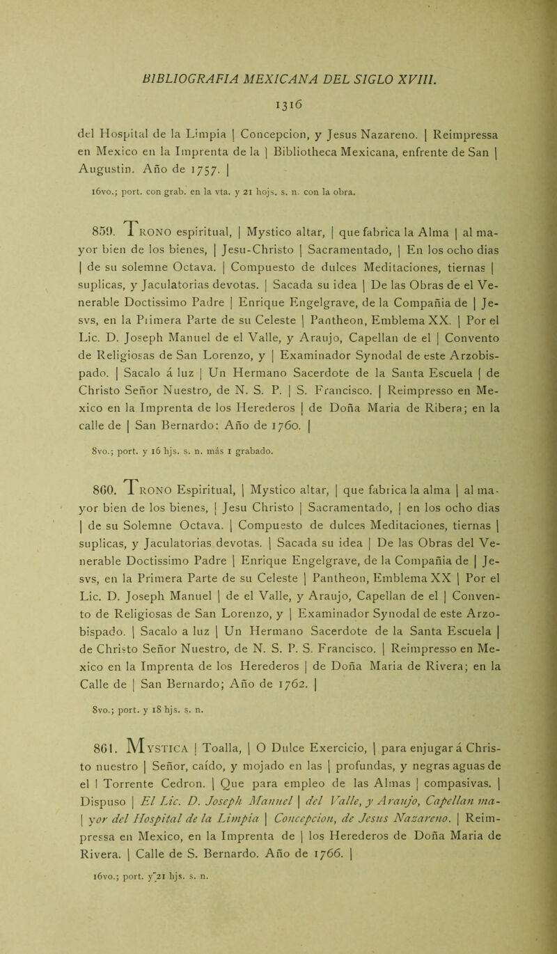 1316 del Hospital de la Limpia ¡ Concepción, y Jesús Nazareno. ] Reimpressa en México en la Imprenta de la ] Bibliotheca Mexicana, enfrente de San | Augustin. Año de 1757. | i6vo.; port. con grab. en la vta. y 21 hojs. s. n. con la obra. 850. 1 ROÑO espiritual, | Mystico altar, | que fabrica la Alma ] al ma- yor bien de los bienes, ¡ Jesu-Christo | Sacramentado, | En los ocho dias I de su solemne Octava. | Compuesto de dulces Meditaciones, tiernas | suplicas, y Jaculatorias devotas. | Sacada su idea \ De las Obras de el Ve- nerable Doctissimo Padre [ Enrique Engelgrave, de la Compañía de | Je- svs, en la Piimera Parte de su Celeste | Pantheon, Emblema XX. | Por el Lie. D. Joseph Manuel de el Valle, y Araujo, Capellán de el | Convento de Religiosas de San Lorenzo, y | Examinador Synodal de este Arzobis- pado. I Sacalo á luz | Un Hermano Sacerdote de la Santa Escuela | de Christo Señor Nuestro, de N. S. P. | S. Francisco. | Reimpresso en Mé- xico en la Imprenta de los Herederos j de Doña Maria de Ribera; en la calle de | San Bernardo; Año de 1760. | 8vo.; port. y 16 bjs. s. n. más i grabado. 8G0. 1 ROÑO Espiritual, \ Mystico altar, | que fabrica la alma ] al ma- yor bien de los bienes, ¡ Jesu Christo | Sacramentado, | en los ocho dias I de su Solemne Octava, j Compuesto de dulces Meditaciones, tiernas j suplicas, y Jaculatorias devotas, j Sacada su ¡dea | De las Obras del Ve- nerable Doctissimo Padre \ Enrique Engelgrave, de la Compañía de | Je- svs, en la Primera Parte de su Celeste ¡ Pantheon, Emblema XX ¡ Por el Lie. D. Joseph Manuel [ de el Valle, y Araujo, Capellán de el | Conven- to de Religiosas de San Lorenzo, y \ Examinador Synodal de este Arzo- bispado. 1 Sacalo a luz | Un Hermano Sacerdote de la Santa Escuela | de Christo Señor Nuestro, de N. S. P. S. Francisco. ¡ Reimpresso en Mé- xico en la Imprenta de los Herederos | de Doña Maria de Rivera; en la Calle de | San Bernardo; Año de 1762. | 8vo.; port. y i8 hjs. s. n. 8GL M YSTICA I Toalla, 1 O Dulce Exercicio, ¡ para enjugar á Chris- to nuestro | Señor, caído, y mojado en las | profundas, y negras aguas de el I Torrente Cedrón, j Que para empleo de las Almas ¡ compasivas. | Dispuso I El Lie. D. Joseph Manuel | del Valle, y Araujo, Capellán ma- I yí7r del Hospital de la Limpia | Concepción, de Jesús Nazareno. \ Reim- pressa en México, en la Imprenta de j los Herederos de Doña Maria de Rivera, j Calle de S. Bernardo. Año de 1766. \