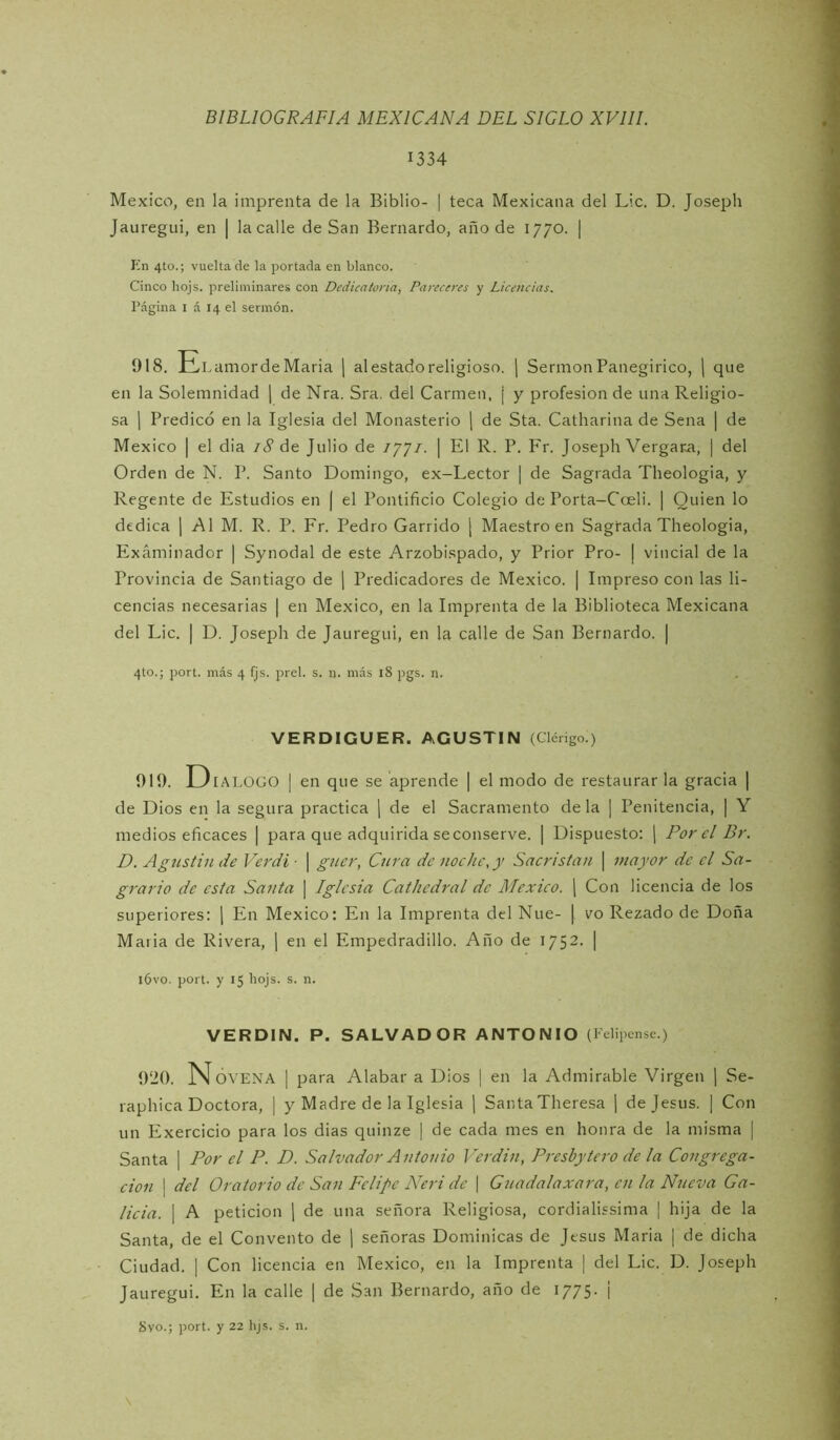 1334 México, en la imprenta de la Biblio- | teca Mexicana del Lie. D. Joseph Jauregui, en | la calle de San Bernardo, año de 1770. | Kn 4to.; vuelta de la portada en blanco. Cinco hojs. preliminares con Dedicatoria, Pareceres y Licencias. Página I á 14 el sermón. 918. El .amordeMaria j al estado religioso, j Sermón Panegirico, \ que en la Solemnidad [ de Nra. Sra. del Carmen, | y profesión de una Religio- sa 1 Predicó en la Iglesia del Monasterio [ de Sta. Catharina de Sena | de México I el dia 18 de Julio de ij]!. | El R. P. P'r. Joseph Vergara, | del Orden de N. P. Santo Domingo, ex-Lector | de Sagrada Theologia, y Regente de Estudios en | el Pontificio Colegio de Porta-Cceli. | Quien lo dedica j Al M. R. P. Fr. Pedro Garrido ¡ Maestro en Sagrada Theologia, Examinador | Synodal de este Arzobispado, y Prior Pro- ¡ vincial de la Provincia de Santiago de j Predicadores de México. | Impreso con las li- cencias necesarias | en México, en la Imprenta de la Biblioteca Mexicana del Lie. I D. Joseph de Jauregui, en la calle de San Bernardo. | 4to.; port. más 4 fjs. prel. s. n. más 18 pgs. n. VERDICUER. AGUSTIN (Clérigo ) 919. D lALOGO I en que se aprende | el modo de restaurar la gracia | de Dios en la segura practica [ de el Sacramento déla ] Penitencia, | Y medios eficaces | para que adquirida seconserve. | Dispuesto: j Por el Br. D. Agustín de Verdi ■ \ guer, Cttra de noche, y Sacristán \ mayor de el Sa- grario de esta Santa | Iglesia Cathedral de México. ) Con licencia de los superiores: j En México; En la Imprenta del Nue- [ vo Rezado de Doña Maria de Rivera, ] en el Empedradillo. Año de 1752. | l6vo. port. y 15 hojs. s. n. VERDIN. P. SALVADOR ANTONIO (1 dipense.) 920. Novena | para Alabar a Dios | en la Admirable Virgen \ Se- raphica Doctora, | y Madre de la Iglesia ] Santa Theresa \ de Jesús. | Con un Exercicio para los dias quinze | de cada mes en honra de la misma | Santa | Por el P. D. Salvador Antonio Verdín, Presbyiero de la Congrega- ción I del Oratorio de San Felipe Neri de | Guadalaxara, en la Nueva Ga- licia. I A petición [ de una señora Religiosa, cordialissima | hija de la Santa, de el Convento de \ señoras Dominicas de Jesús Maria ¡ de dicha Ciudad. I Con licencia en México, en la Imprenta | del Lie. D. Joseph Jauregui. En la calle | de S:-m Bernardo, año de 1775. ¡