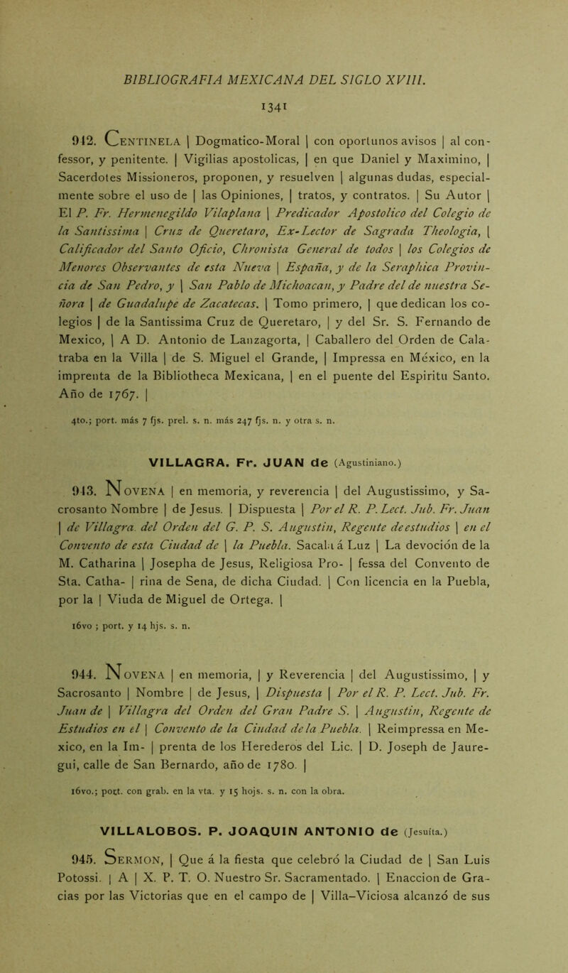 1341 012. Centinela ( Dogmatico-Moral j con oporlunos avisos | al con- fessor, y penitente, j Vigilias apostólicas, | en que Daniel y Maximino, | Sacerdotes Missioneros, proponen, y resuelven ] algunas dudas, especial- mente sobre el uso de | las Opiniones, | tratos, y contratos. | Su Autor ( El P. Fr. Hermenegildo Vilaplana | Predicador Apostólico del Colegio de la Santissima | Cruz de Queretaro, Ex-Lector de Sagrada Theologia, [ Calificador del Santo Oficio, Chronista General de todos 1 los Colegios de Menores Observantes de esta Nueva \ España, y de la Seraphica Provin- cia de San Pedro, y j San Pablo de Michoacan, y Padre del de nuestra Se- ñora 1 de Guadalupe de Zacatecas, ¡ Tomo primero, | que dedican los co- legios I de la Santissima Cruz de Queretaro, | y del Sr. S. Fernando de México, 1 A D. Antonio de Lanzagorta, | Caballero del Orden de Cala- traba en la Villa ] de S. Miguel el Grande, | Impressa en México, en la imprenta de la Bibliotheca Mexicana, | en el puente del Espíritu Santo. Año de 1767. I 4to.; port. más 7 fjs. prel. s. n. más 247 fjs. n. y otra s. n. VILLAGRA. Fr. JUAN de (Agustiníano.) 913. N OVENA I en memoria, y reverencia ] del Augustissimo, y Sa- crosanto Nombre | de Jesús. | Dispuesta ¡ Por el R. P.Lect. Jub. Fr.Juan I de Villagra. del Orden del G. P. S. Augustin, Regente de estudios ] en el Convento de esta Ciudad de 1 la Puebla. Sacal.iá Luz j La devoción de la M. Catharina \ Josepha de Jesús, Religiosa Pro- | fessa del Convento de Sta. Calha- | riña de Sena, de dicha Ciudad. | Con licencia en la Puebla, por la I Viuda de Miguel de Ortega. | i6vo ; port. y 14 hjs. s. n. 944. IN OVENA I en memoria, | y Reverencia | del Augustissimo, | y Sacrosanto | Nombre | de Jesús, ] Dispuesta [ Por el R. P. Lect. Jub. Fr. Juan de [ Villagra del Orden del Gran Padre S. | Augustiti, Regente de Estudios en el \ Convento de la Ciudad déla Puebla. \ Reimpressa en Mé- xico, en la Im- | prenta de los Herederos del Lie. | D. Joseph de Jaure- gui, calle de San Bernardo, año de 1780. | i6vo.; poct. con grab. en la vta. y 15 hojs. s. n. con la obra. VILLALOBOS. P. JOAQUIN ANTONIO de (Jesuíta.) 945. Sermón, | Que á la fiesta que celebró la Ciudad de \ San Luis Potossi. 1 A I X. P. T. O. Nuestro Sr. Sacramentado. 1 Enaccionde Gra- cias por las Victorias que en el campo de | Villa-Viciosa alcanzó de sus